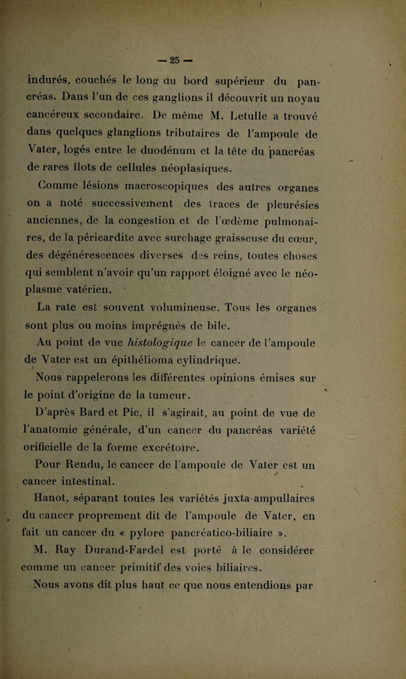 ! — 25 — indurés, couchés le long du bord supérieur du pan¬ créas. Dans l’un de ces ganglions il découvrit un noyau cancéreux secondaire. De même M. Letulle a trouvé dans quelques glanglions tributaires de l'ampoule de Vater, logés entre le duodénum et la tête du pancréas de rares îlots de cellules néoplasiques. Gomme lésions macroscopiques des autres organes on a noté successivement des traces de pleurésies anciennes, de la congestion et de l’œdème pulmonai¬ res, de la péricardite avec surchage graisseuse du cœur, des dégénérescences diverses des reins, toutes choses qui semblent n’avoir qu’un rapport éloigné avec le néo¬ plasme vatérien. La rate est souvent volumineuse. Tous les organes sont plus ou moins imprégnés de bile. Au point de vue histologique le cancer de l’ampoule de Yater est un épithélioma cylindrique. Nous rappelerons les différentes opinions émises sur le point d’origine de la tumeur. D’après Bard et Pic, il s’agirait, au point de vue de l’anatomie générale, d’un cancer du pancréas variété orificielle de la forme excrétoire. Pour Rendu, le cancer de l’ampoule de Vater est un cancer intestinal. % Hanot, séparant toutes les variétés juxta-ampullaires du cancer proprement dit de l’ampoule de Vater, en fait un cancer du « pylore pancréatico-biliaire ». M. Ray Durand-Fardel est porté à le considérer comme un cancer primitif des voies biliaires. Nous avons dit plus haut ce que nous entendions par