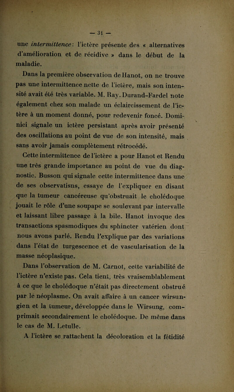 une Intermittence: Fictère présente des « alternatives d amélioration et de récidive » dans le début de la maladie. Dans la première observation de Hanot, on ne trouve pas une intermittence nette de l’ictère, mais son inten¬ sité avait été très variable. M. Ray. Durand-Fardel note également chez son malade un éclaircissement de Fic¬ tère à un moment donné, pour redevenir foncé. Domi- s nici signale un ictère persistant après avoir présenté des oscillations au point de vue de son intensité, mais sans avoir jamais complètement rétrocédé. Cette intermittence de Fictère a pour Hanot et Rendu une très grande importance au point de vue du diag¬ nostic. Busson qui signale cette intermittence dans une de ses observatisns, essaye de l’expliquer en disant que la tumeur cancéreuse qu’obstruait le cholédoque jouait le rôle d’une soupape se soulevant par intervalle et laissant libre passage à la bile. Hanot invoque des transactions spasmodiques du sphincter vat.érien dont nous avons parlé. Rendu l’explique par des variai ions dans l’état de turgescence et de vascularisation de la masse néoplasique. Dans l’observation de M. Carnot, cette variabilité de Fictère n’existe pas. Cela tient, très vraisemblablement à ce que le cholédoque n’était pas directement obstrué par le néoplasme. On avait affaire à un cancer wirsun- gien et la tumeur, développée dans le Wirsung, com¬ primait secondairement le cholédoque. De même dans le cas de M. Letulle. A Fictère se rattachent la décoloration et la fétidité