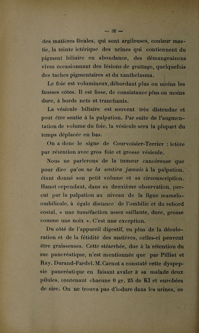 des matières fécales, qui sont argileuses, couleur mas¬ tic, la teinte ictérique des urines qui contiennent du pigment biliaire en abondance, des démangeaisons vives occasionnant des lésions de grattage, quelquefois des taches pigmentaires et du xanthelasma. Le foie est volumineux, débordant plus ou moins les fausses côtes. Il est lisse, de consistance plus ou moins dure, à bords nets et tranchants. La vésicule biliaire est souvent très distendue et peut être sentie à la palpation. Par suite de l'augmen¬ tation de volume du foie, la vésicule sera la plupart du temps déplacée en bas. V 1 . On a donc le signe de Courvoisier-Terrier ; ictère par rétention avec gros foie et grosse vésicule. Nous ne parlerons de la tumeur cancéreuse que pour dire qu’on ne la sentira jamais à la palpation. étant donné son petit volume et sa circonscription. Hanot cependant, dans sa deuxième observation, per¬ çut par la palpation au niveau de la ligne mamelo- ombilicale, à égale distance de l'ombilic et du rebord costal, « une tuméfaction assez saillante, dure, grosse comme une noix ». C’est une exception. Du côté de l’appareil digestif, en plus de la décolo¬ ration et de la fétidité des matières, celles-ci peuvent être graisseuses. Cette stéarrhée, due à la rétention du suc pancréatique, n’est mentionnée que par Pilliet et Ray. Durand-Fardel. M. Carnot a constaté cette dyspep¬ sie pancréatique en faisant avaler à sa malade deux pilules, contenant chacune 0 gr. 25 de Kl et enrobées de cire. On ne trouva pas d’iodure dans les urines, ce