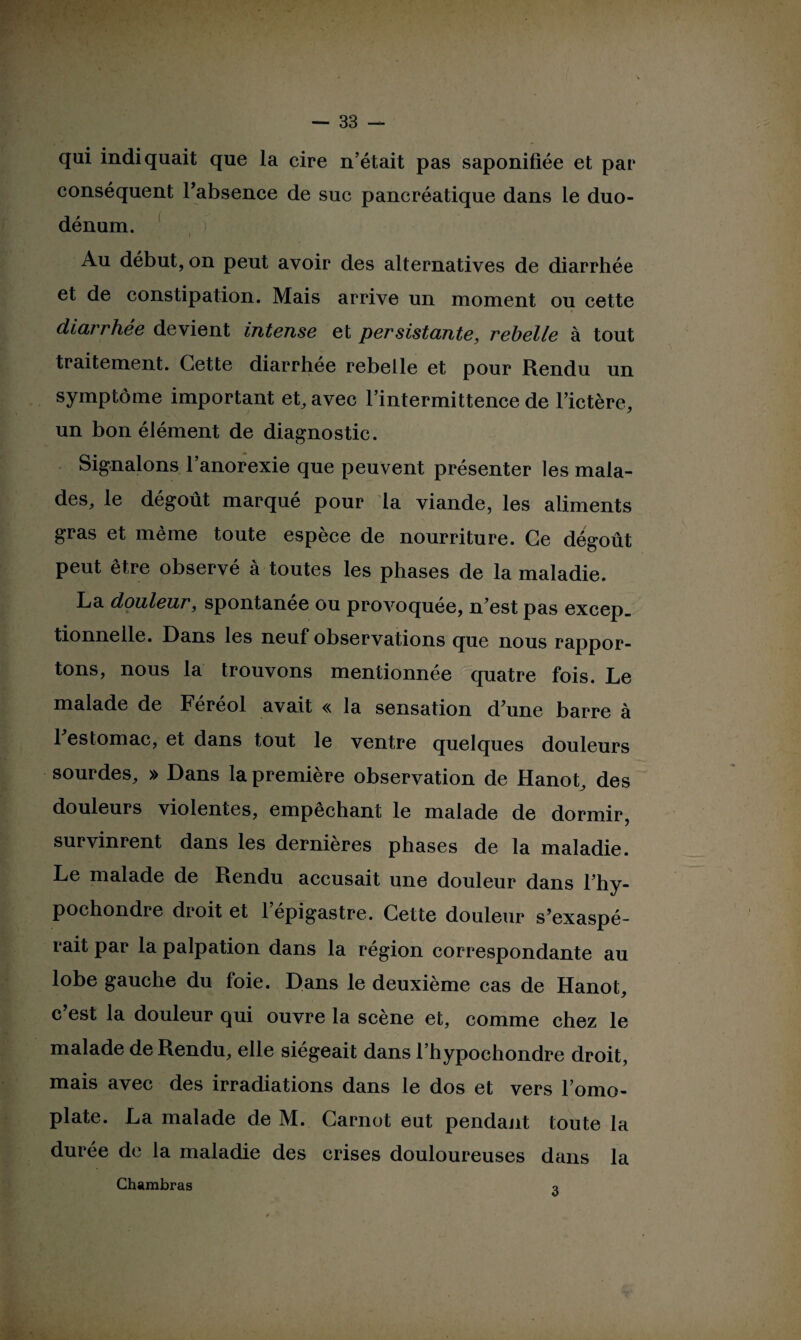 qui indiquait que la cire n’était pas saponifiée et par conséquent l’absence de suc pancréatique dans le duo¬ dénum. Au début, on peut avoir des alternatives de diarrhée et de constipation. Mais arrive un moment ou cette diarrhée devient intense et persistante, rebelle à tout traitement. Cette diarrhée rebelle et pour Rendu un symptôme important et, avec l’intermittence de l’ictère, un bon élément de diagnostic. Signalons l’anorexie que peuvent présenter les mala¬ des, le dégoût marqué pour la viande, les aliments gras et même toute espèce de nourriture. Ce dégoût peut être observé à toutes les phases de la maladie. La douleur, spontanée ou provoquée, n’est pas excep_ tionnelle. Dans les neuf observations que nous rappor¬ tons, nous la trouvons mentionnée quatre fois. Le malade de Féréol avait « la sensation d’une barre à 1 estomac, et dans tout le ventre quelques douleurs sourdes, » Dans la première observation de Hanot, des douleurs violentes, empêchant le malade de dormir, survinrent dans les dernières phases de la maladie. Le malade de Rendu accusait une douleur dans l’hy- pochondre droit et l’épigastre. Cette douleur s’exaspé¬ rait par la palpation dans la région correspondante au lobe gauche du foie. Dans le deuxième cas de Hanot, c est la douleur qui ouvre la scène et, comme chez le malade de Rendu, elle siégeait dans l’hypochondre droit, mais avec des irradiations dans le dos et vers l’omo¬ plate. La malade de M. Carnot eut pendant toute la durée de la maladie des crises douloureuses dans la Chambras q