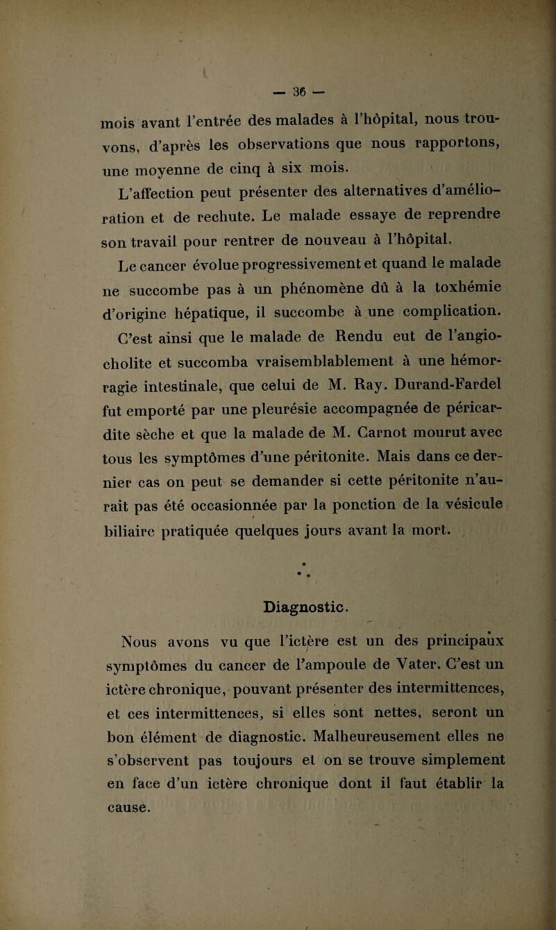 mois avant lentree dos malades à 1 hôpital, nous trou¬ vons, d’après les observations que nous rapportons, une moyenne de cinq à six mois. L’affection peut présenter des alternatives d’amélio¬ ration et de rechute. Le malade essaye de reprendre son travail pour rentrer de nouveau à l'hôpital. Le cancer évolue progressivement et quand le malade ne succombe pas à un phénomène dû à la toxhémie d’origine hépatique, il succombe à une complication. C’est ainsi que le malade de Rendu eut de l’angio- cholite et succomba vraisemblablement à une hémor¬ ragie intestinale, que celui de M. Ray. Durand-Fardel fut emporté par une pleurésie accompagnée de péricar¬ dite sèche et que la malade de M. Carnot mourut avec tous les symptômes d’une péritonite. Mais dans ce der¬ nier cas on peut se demander si cette péritonite n’au¬ rait pas été occasionnée par la ponction de la vésicule < biliaire pratiquée quelques jours avant la mort. ♦ * * Diagnostic. Nous avons vu que l’ictère est un des principaux symptômes du cancer de l’ampoule de Yater. C’est un ictère chronique, pouvant présenter des intermittences, et ces intermittences, si elles sont nettes, seront un bon élément de diagnostic. Malheureusement elles ne s’observent pas toujours et on se trouve simplement en face d’un ictère chronique dont il faut établir la cause.