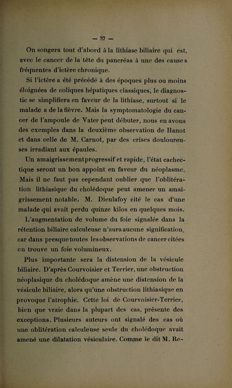 On songera tout d'abord à la lithiase biliaire qui est, avec le cancer de la tête du pancréas à une des cause s fréquentes d’ictère chronique. Si l’ictère a été précédé à des époques plus ou moins éloignées de coliques hépatiques classiques, le diagnos¬ tic se simplifiera en faveur de la lithiase, surtout si le malade a de la fièvre. Mais la symptomatologie du can¬ cer de l’ampoule de Yaterpeut débuter, nous en avons des exemples dans la deuxième observation de Hanot et dans celle de M. Carnot, par des crises douloureu¬ ses irradiant aux épaules. « \ * Un amaigrissementprogressif et rapide, l’état cachec¬ tique seront un bon appoint en faveur du néoplasme. Mais il ne faut pas cependant oublier que l’oblitéra¬ tion lithiasique du cholédoque peut amener un amai¬ grissement notable. M. Dieulafoy cité le cas d’une malade qui avait perdu quinze kilos en quelques mois. L’augmentation de volume du foie signalée dans la rétention biliaire calculeuse n’aura aucune signification, car dans presque toutes les observations de cancer citées on trouve un foie volumineux. Plus importante sera la distension de la vésicule biliaire. D’après Courvoisier et Terrier, une obstruction néoplasique du cholédoque amène une distension de la vésicule biliaire, alors qu’une obstruction lithiasique en provoque l’atrophie. Cette loi de Courvoisier-Terrier, bien que vraie dans la plupart des cas, présente des exceptions. Plusieurs auteurs ont signalé des cas où une oblitération calculeuse seule du cholédoque avait amené une dilatation vésiculaire. Comme le dit M. Re-