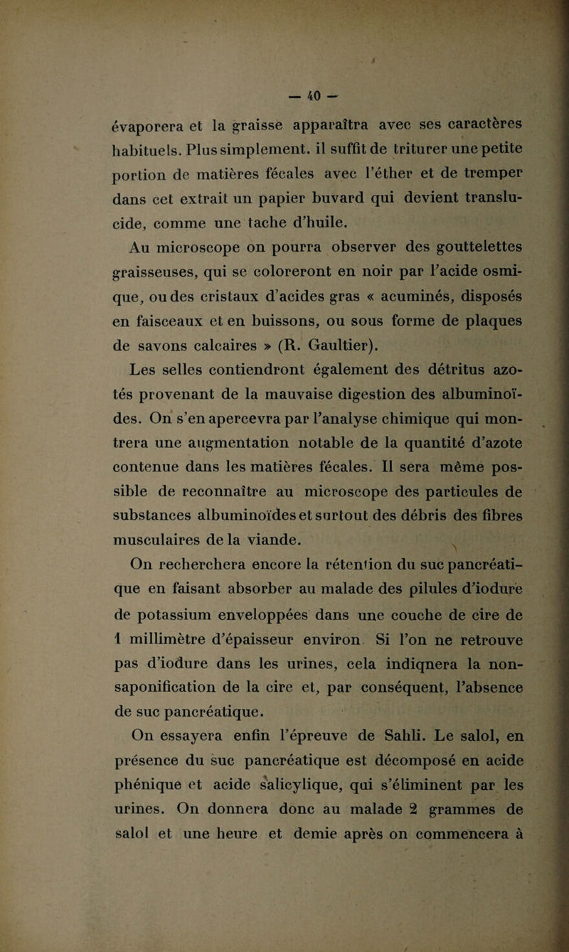 évaporera et la graisse apparaîtra avec ses caractères « habituels. Plus simplement, il suffit de triturer une petite portion de matières fécales avec l’éther et de tremper dans cet extrait un papier buvard qui devient translu¬ cide, comme une tache d’huile. Au microscope on pourra observer des gouttelettes graisseuses, qui se coloreront en noir par l’acide osmi- que, ou des cristaux d’acides gras « acuminés, disposés en faisceaux et en buissons, ou sous forme de plaques de savons calcaires » (R. Gaultier). Les selles contiendront également des détritus azo¬ tés provenant de la mauvaise digestion des albuminoï¬ des. On s’en apercevra par l’analyse chimique qui mon¬ trera une augmentation notable de la quantité d’azote contenue dans les matières fécales. Il sera même pos¬ sible de reconnaître au microscope des particules de substances albuminoïdes et surtout des débris des fibres musculaires de la viande. On recherchera encore la rétention du suc pancréati¬ que en faisant absorber au malade des pilules d’iodure de potassium enveloppées dans une couche de cire de 1 millimètre d’épaisseur environ Si l’on ne retrouve pas d’iodure dans les urines, cela indiqnera la non- saponification de la cire et, par conséquent, l’absence de suc pancréatique. On essayera enfin l’épreuve de Sailli. Le salol, en présence du suc pancréatique est décomposé en acide phénique et acide salicylique, qui s’éliminent par les urines. On donnera donc au malade 2 grammes de salol et une heure et demie après on commencera à