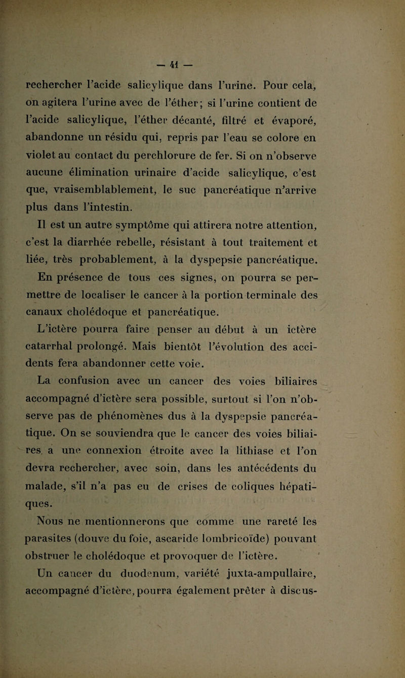 rechercher l'acide salicylique dans l’urine. Pour cela, on agitera l'urine avec de l'éther; si l'urine contient de l’acide salicylique, l’éther décanté, filtré et évaporé, abandonne un résidu qui, repris par l’eau se colore en violet au contact du perchlorure de fer. Si on n’observe aucune élimination urinaire d’acide salicylique, c’est que, vraisemblablement, le suc pancréatique n'arrive plus dans l’intestin. Il est un autre symptôme qui attirera notre attention, c’est la diarrhée rebelle, résistant à tout traitement et •\ liée, très probablement, à la dyspepsie pancréatique. En présence de tous ces signes, on pourra se per¬ mettre de localiser le cancer à la portion terminale des canaux cholédoque et pancréatique. L’ictère pourra faire penser au début à un ictère catarrhal prolongé. Mais bientôt l'évolution des acci¬ dents fera abandonner cette voie. La confusion avec un cancer des voies biliaires accompagné d’ictère sera possible, surtout si l’on n’ob¬ serve pas de phénomènes dus à la dyspepsie pancréa¬ tique. On se souviendra que le cancer des voies biliai¬ res, a une connexion étroite avec la lithiase et l'on devra rechercher, avec soin, dans les antécédents du malade, s’il n’a pas eu de crises de coliques hépati¬ ques. Nous ne mentionnerons que comme une rareté les parasites (douve du foie, ascaride lombricoïde) pouvant obstruer le cholédoque et provoquer de l’ictère. Un cancer du duodénum, variété juxta-ampullaire, accompagné d'ictère, pourra également prêter à discus-