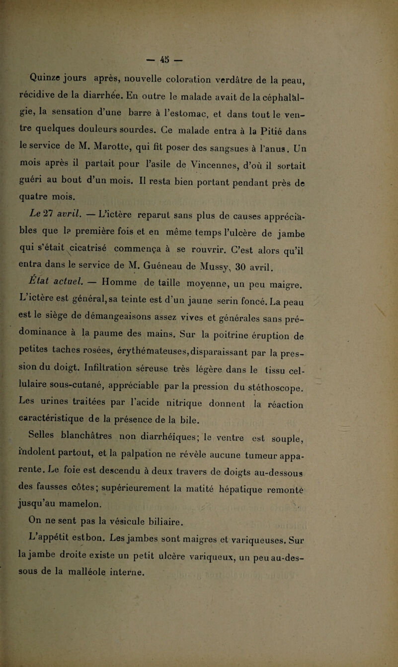 Quinze jours après, nouvelle coloration verdâtre de la peau, récidive de la diarrhée. En outre le malade avait de la céphalal¬ gie, la sensation d une barre à l’estomac, et dans tout le ven¬ tre quelques douleurs sourdes. Ce malade entra à la Pitié dans le service de M. Marotte, qui fit poser des sangsues à l’anus. Un mois après il partait pour l’asile de Vincennes, d’où il sortait guéri au bout d’un mois. Il resta bien portant pendant près de quatre mois. Le 27 avril. L’ictère reparut sans plus de causes apprécia¬ bles que 1? première fois et en même temps l’ulcère de jambe qui s’était cicatrisé commença à se rouvrir. C’est alors qu’il entra dans le service de M. Guéneau de Mussy. 30 avril. r Etat actuel. — Homme de taille moyenne, un peu maigre. L ictère est général, sa teinte est d’un jaune serin foncé. La peau est le siège de démangeaisons assez vives et générales sans pré¬ dominance à la paume des mains. Sur la poitrine éruption de petites taches rosées, érythémateuses,disparaissant par la pres¬ sion du doigt. Infiltration séreuse très légère dans le tissu cel¬ lulaire sous-cutané, appréciable par la pression du stéthoscope. Les urines traitées par l’acide nitrique donnent la réaction caractéristique de la présence de la bile. Selles blanchâtres non diarrhéiques; le ventre est souple, indolent partout, et la palpation ne révèle aucune tumeur appa¬ rente. Le foie est descendu à deux travers de doigts au-dessous des fausses côtes; supérieurement la matité hépatique remonte jusqu’au mamelon. On ne sent pas la vésicule biliaire. L appétit est bon. Les jambes sont maigres et variqueuses. Sur la jambe droite existe un petit ulcère variqueux, un peu au-des¬ sous de la malléole interne.