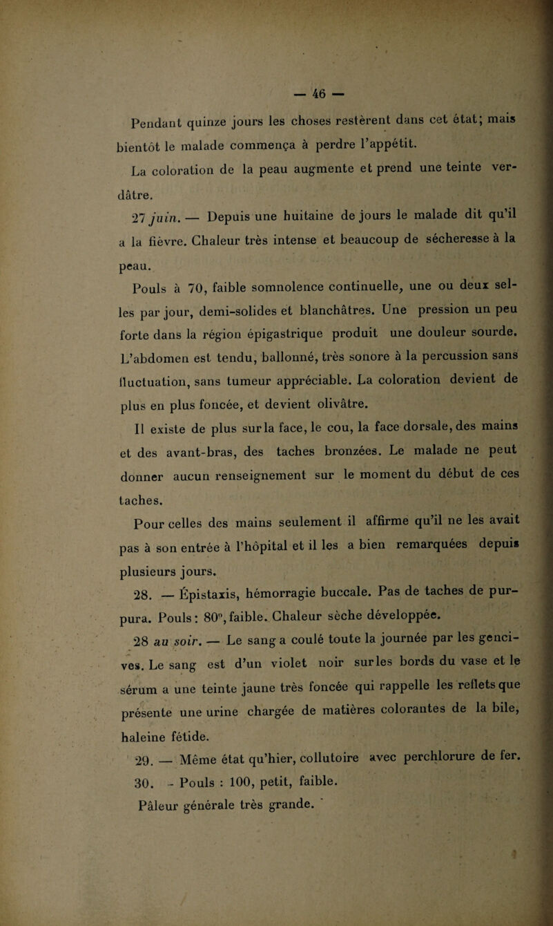 Pendant quinze jours les choses restèrent dans cet état; mais bientôt le malade commença à perdre l’appétit. La coloration de la peau augmente et prend une teinte ver¬ dâtre. 27 juin.— Depuis une huitaine de jours le malade dit qu’il a la fièvre. Chaleur très intense et beaucoup de sécheresse à la peau. Pouls à 70, faible somnolence continuelle, une ou deux sel¬ les par jour, demi-solides et blanchâtres. Une pression un peu forte dans la région épigastrique produit une douleur sourde. L’abdomen est tendu, ballonné, très sonore à la percussion sans lluctuation, sans tumeur appréciable. La coloration devient de plus en plus foncée, et devient olivâtre. Il existe de plus sur la face, le cou, la face dorsale, des mains et des avant-bras, des taches bronzées. Le malade ne peut donner aucun renseignement sur le moment du début de ces taches. Pour celles des mains seulement il affirme qu’il ne les avait pas à son entrée à l’hôpital et il les a bien remarquées depuis plusieurs jours. 28. — Épistaxis, hémorragie buccale. Pas de taches de pur¬ pura. Pouls: 80°,faible. Chaleur sèche développée. 28 au soir. — Le sang a coulé toute la journée par les genci¬ ves. Le sang est d’un violet noir sur les bords du vase et le sérum a une teinte jaune très foncée qui rappelle les reflets que présente une urine chargée de matières colorantes de la bile, haleine fétide. 29. _ Même état qu’hier, collutoire avec perehlorure de fer. 30. - Pouls : 100, petit, faible. Pâleur générale très grande. '