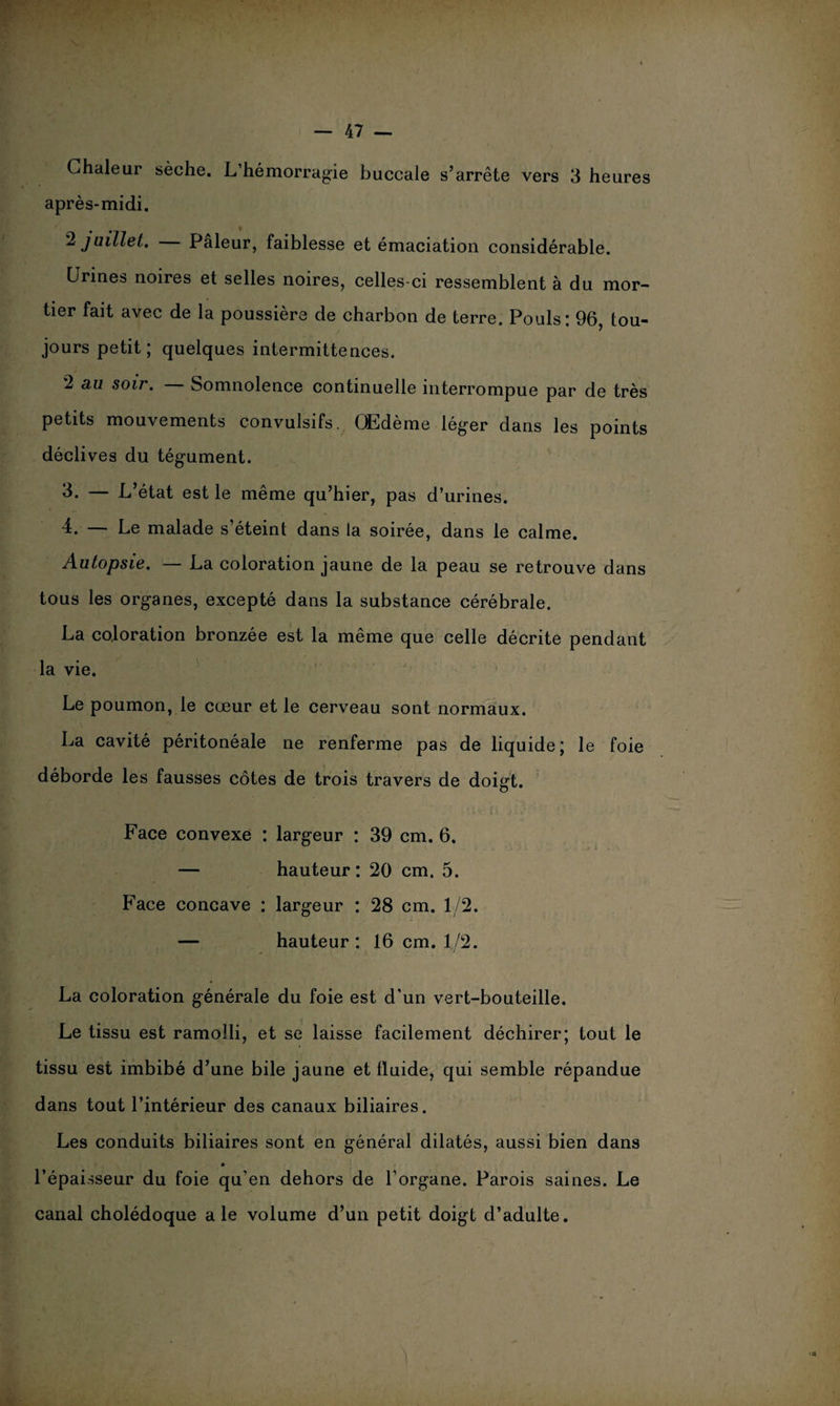 Chaleur sèche. L’hémorragie buccale s’arrête vers 3 heures après-midi. 2 juillet. Pâleur, faiblesse et émaciation considérable. Urines noires et selles noires, celles-ci ressemblent à du mor¬ tier fait avec de la poussière de charbon de terre. Pouls: 96, tou¬ jours petit; quelques intermittences. 2 au soir. Somnolence continuelle interrompue par de très petits mouvements convulsifs. Œdème léger dans les points déclives du tégument. 3. — L’état est le même qu’hier, pas d’urines. 4. — Le malade s’éteint dans la soirée, dans le calme. Autopsie. — La coloration jaune de la peau se retrouve dans tous les organes, excepté dans la substance cérébrale. La coloration bronzée est la même que celle décrite pendant la vie. Le poumon, le cœur et le cerveau sont normaux. La cavité péritonéale ne renferme pas de liquide; le foie déborde les fausses côtes de trois travers de doigt. Face convexe : largeur : 39 cm. 6. — hauteur: 20 cm. 5. Face concave : largeur : 28 cm. 1/2. — hauteur : 16 cm. 1/2. La coloration générale du foie est d'un vert-bouteille. Le tissu est ramolli, et se laisse facilement déchirer; tout le tissu est imbibé d’une bile jaune et fluide, qui semble répandue dans tout l’intérieur des canaux biliaires. Les conduits biliaires sont en général dilatés, aussi bien dans l’épaisseur du foie qu’en dehors de l’organe. Parois saines. Le canal cholédoque ale volume d’un petit doigt d’adulte.