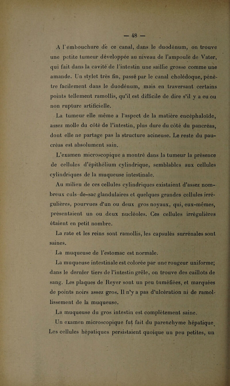 A l’embouchure de ce canal, dans le duodénum, on trouve une petite tumeur développée au niveau de l’ampoule de Vater, qui fait dans la cavité de l’intestin une saillie grosse comme une amande. Un stylet très fin, passé par le canal cholédoque, pénè¬ tre facilement dans le duodénum, mais en traversant certains points tellement ramollis, qu’il est difficile de dire s’il y a eu ou non rupture artificielle. La tumeur elle même a l’aspect de la matière encéphaloïde, assez molle du côté de l’intestin, plus dure du côté du pancréas, dont elle ne partage pas la structure acineuse. Le reste du pau- créas est absolument sain. L’examen microscopique a montré dans la tumeur la présence de cellules d’épithélium cylindrique, semblables aux cellules cylindriques de la muqueuse intestinale. Au milieu de ces cellules cylindriques existaient d’assez nom¬ breux culs-de-sac glandulaires et quelques grandes cellules irré¬ gulières, pourvues d’un ou deux gros noyaux, qui, eux-mêmes, présentaient un ou deux nucléoles. Ces cellules irrégulières étaient en petit nombre. La rate et les reins sont ramollis, les capsulés surrénales sont saines. La muqueuse de l’estomac est normale. La muqueuse intestinale est colorée par une rougeur uniforme; dans le dernier tiers de l’intestin grêle, on trouve des caillots de sang. Les plaques de Reyer sont un peu tuméfiées, et marquées de points noirs assez gros. Il n’y a pas d’ulcération ni de ramol¬ lissement de la muqueuse. La muqueuse du gros intestin est complètement saine. Un examen microscopique fut fait du parenchyme hépatique Les cellules hépatiques persistaient quoique un peu petites, un