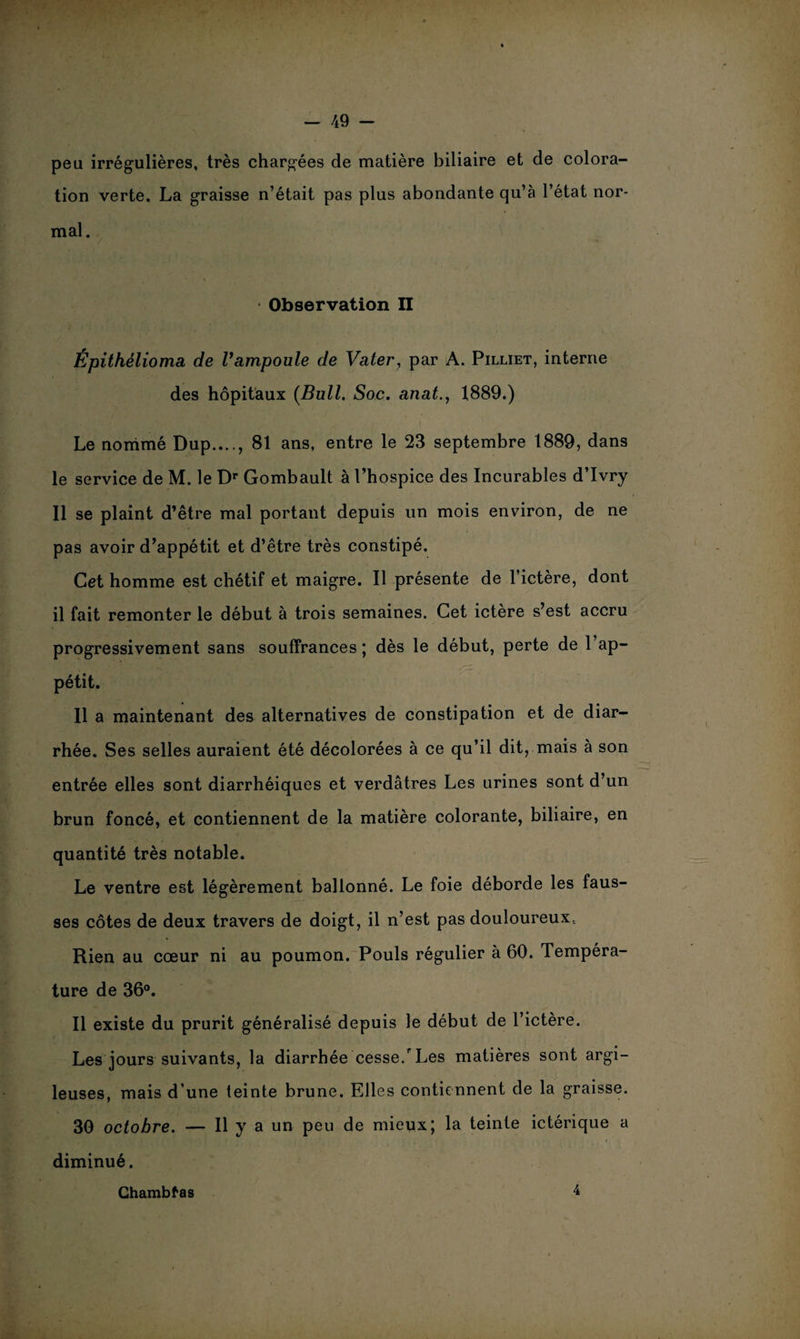 peu irrégulières, très chargées de matière biliaire et de colora¬ tion verte. La graisse n’était pas plus abondante qu’à l’état nor¬ mal. • Observation II Épithélioma de l’ampoule de Vater, par A. Pilliet, interne des hôpitaux {Bull. Soc. anat., 1889.) Le nommé Dup...., 81 ans, entre le 23 septembre 1889, dans le service de M. le Dr Gombault à l’hospice des Incurables d’Ivry 11 se plaint d’être mal portant depuis un mois environ, de ne pas avoir d’appétit et d’être très constipé. Cet homme est chétif et maigre. Il présente de l’ictère, dont il fait remonter le début à trois semaines. Cet ictère s’est accru progressivement sans souffrances ; dès le début, perte de l’ap¬ pétit. 11 a maintenant des alternatives de constipation et de diar¬ rhée. Ses selles auraient été décolorées à ce qu’il dit, mais à son entrée elles sont diarrhéiques et verdâtres Les urines sont d’un brun foncé, et contiennent de la matière colorante, biliaire, en quantité très notable. Le ventre est légèrement ballonné. Le foie déborde les faus¬ ses côtes de deux travers de doigt, il n’est pas douloureux, Rien au cœur ni au poumon. Pouls régulier à 60. Tempéra¬ ture de 36°. Il existe du prurit généralisé depuis le début de l’ictère. Les jours suivants, la diarrhée cesse/Les matières sont argi¬ leuses, mais d’une teinte brune. Elles contiennent de la graisse. 30 octobre. — Il y a un peu de mieux; la teinte ictérique a diminué. Chambtas 4