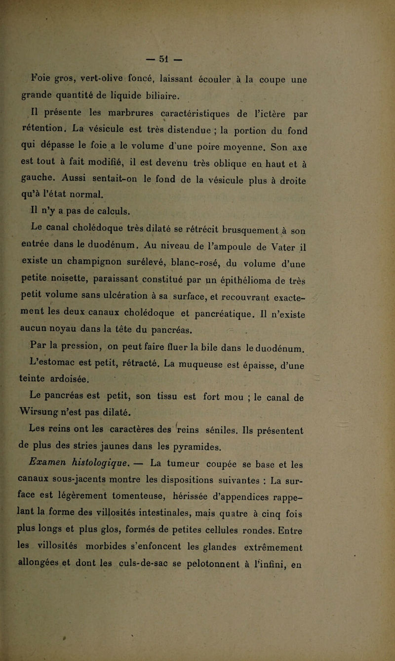 b oie gros, vert-olive foncé, laissant écouler à la coupe une grande quantité de liquide biliaire. Il présente les marbrures caractéristiques de l’ictère par rétention. La vésicule est très distendue ; la portion du fond qui dépasse le foie a le volume d'une poire moyenne. Son axe est tout à fait modifie, il est devenu très oblique en haut et à gauche. Aussi sentait-on le fond de la vésicule plus à droite qu’à l’état normal. / Il n’y a pas de calculs. Le canal cholédoque très dilaté se rétrécit brusquement à son entrée dans le duodénum. Au niveau de l’ampoule de Vater il existe un champignon surélevé, blanc-rosé, du volume d’une S ^ _■1 ■ - '. ' *  * • petite noisette, paraissant constitué par un épithélioma de très petit volume sans ulcération à sa surface, et recouvrant exacte¬ ment les deux canaux cholédoque et pancréatique. Il n’existe aucun noyau dans la tête du pancréas. Par la pression, on peut faire fluer la bile dans le duodénum. 4 L’estomac est petit, rétracté. La muqueuse est épaisse, d’une teinte ardoisée. Le pancréas est petit, son tissu est fort mou ; le canal de Wirsung n’est pas dilaté. Les reins ont les caractères des reins séniles. Ils présentent de plus des stries jaunes dans les pyramides. Examen histologique. — La tumeur coupée se base et les canaux sous-jacents montre les dispositions suivantes : La sur¬ face est légèrement tomenteuse, hérissée d’appendices rappe¬ lant la forme des villosités intestinales, mais quatre à cinq fois plus longs et plus glos, formés de petites cellules rondes. Entre les villosités morbides s’enfoncent les glandes extrêmement allongées et dont les culs-de-sac se pelotonnent à l’infini, en ♦