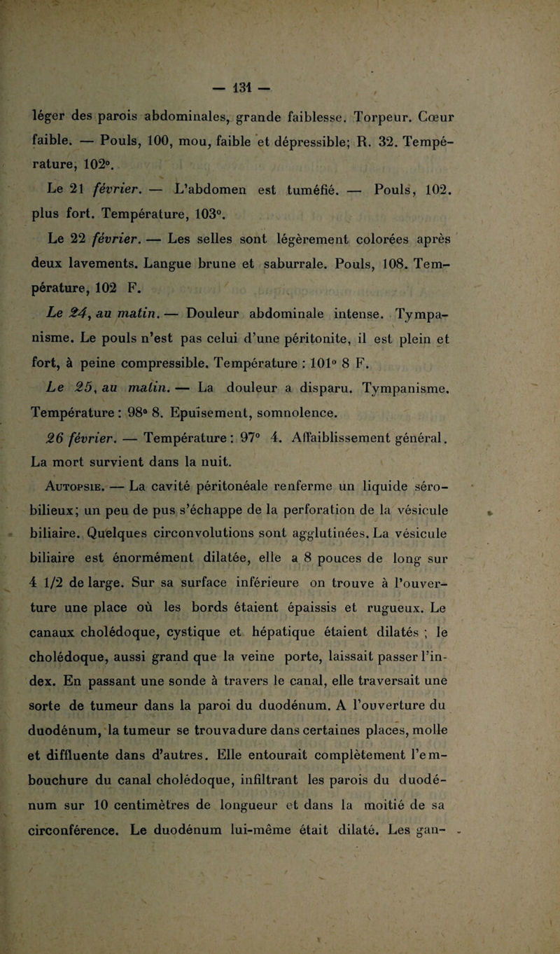 / léger des parois abdominales, grande faiblesse. Torpeur. Cœur faible. — Pouls, 100, mou, faible et dépressible; R. 32. Tempé¬ rature, 102°. ... x , Le 21 février. — L’abdomen est tuméfié. — Pouls, 102. plus fort. Température, 103°. Le 22 février. — Les selles sont légèrement colorées après deux lavements. Langue brune et saburrale. Pouls, 108. Tem¬ pérature, 102 F. Le 24, au ma,tin.— Douleur abdominale intense. Tympa- ^ V 'i i nisme. Le pouls n’est pas celui d’une péritonite, il est plein et fort, à peine compressible. Température : 101° 8 F. Le 25, au malin. — La douleur a disparu. Tympanisme, Température : 98° 8. Epuisement, somnolence. 26 février. — Température: 97° 4. Affaiblissement général. La mort survient dans la nuit. Autopsie. — La cavité péritonéale renferme un liquide séro- bilieux; un peu de pus s’échappe de la perforation de la vésicule biliaire. Quelques circonvolutions sont agglutinées. La vésicule biliaire est énormément dilatée, elle a 8 pouces de long sur 4 1/2 de large. Sur sa surface inférieure on trouve à l’ouver¬ ture une place où les bords étaient épaissis et rugueux. Le canaux cholédoque, cystique et hépatique étaient dilatés ; le cholédoque, aussi grand que la veine porte, laissait passer l’in¬ dex. En passant une sonde à travers le canal, elle traversait une sorte de tumeur dans la paroi du duodénum. A l’ouverture du duodénum, la tumeur se trouvadure dans certaines places, molle et diffluente dans d’autres. Elle entourait complètement l’em¬ bouchure du canal cholédoque, infiltrant les parois du duodé¬ num sur 10 centimètres de longueur et dans la moitié de sa circonférence. Le duodénum lui-même était dilaté. Les gan-