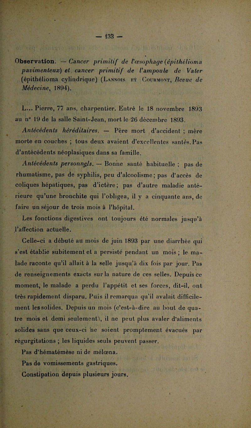 Observation. — Cancer primitif de Vœsophage (épithélioma pavimenteux) et cancer primitif de Vampoule de Vater (épithélioma cylindrique) (Lannois et Couhmovt, Revue de Médecine, 1894). L... Pierre, 77 ans, charpentier. Entré le 18 novembre 1893 au n° 19 de la salle Saint-Jean, mort le 26 décembre 1893. Antécédents héréditaires. — Père mort d’accident ; mère morte en couches ; tous deux avaient d’excellentes santés.Pas d’antécédents néoplasiques dans sa famille. - Antécédents personnels. — Bonne santé habituelle ; pas de rhumatisme, pas de syphilis, peu d’alcoolisme; pas d’accès de coliques hépatiques, pas d’ictère; pas d’autre maladie anté¬ rieure qu’une bronchite qui l’obligea, il y a cinquante ans, de faire un séjour de trois mois à l’hôpital. Les fonctions digestives ont toujours été normales jusqu’à l’affection actuelle. Celle-ci a débuté au mois de juin 1893 par une diarrhée qui s'est établie subitement et a persisté pendant un mois ; le ma¬ lade raconte qu’il allait à la selle jusqu’à dix fois par jour. Pas de renseignements exacts sur la nature de ces selles. Depuis ce moment, le malade a perdu l’appétit et ses forces, dit-il, ont très rapidement disparu. Puis il remarqua qu’il avalait difficile¬ ment les solides. Depuis un mois (c’est-à-dire au bout de qua¬ tre mois et demi seulement), il ne peut plus avaler d’aliments solides sans que ceux-ci ne soient promptement évacués par régurgitations ; les liquides seuls peuvent passer. Pas d’hématémèse ni de mélœna. Pas de vomissements gastriques. t i, \ ^ . i \ t # , ■ \*i% ' ÿ . v \ # Constipation depuis plusieurs jours. t *