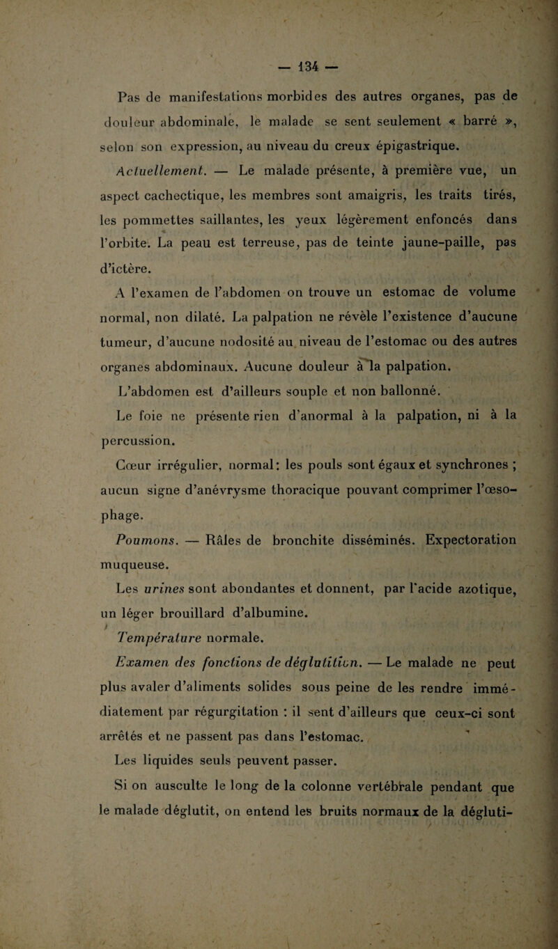 Pas de manifestations morbides des autres organes, pas de douleur abdominale, le malade se sent seulement « barré », selon son expression, au niveau du creux épigastrique. Actuellement. — Le malade présente, à première vue, un aspect cachectique, les membres sont amaigris, les traits tirés, les pommettes saillantes, les yeux légèrement enfoncés dans ♦ ■ (V. l’orbite. La peau est terreuse, pas de teinte jaune-paille, pas d’ictère. A l’examen de l’abdomen on trouve un estomac de volume normal, non dilaté. La palpation ne révèle l’existence d’aucune tumeur, d’aucune nodosité au niveau de l’estomac ou des autres organes abdominaux. Aucune douleur à la palpation. L’abdomen est d’ailleurs souple et non ballonné. Le foie ne présente rien d’anormal à la palpation, ni à la percussion. Cœur irrégulier, normal: les pouls sont égaux et synchrones ; aucun signe d’anévrysme thoracique pouvant comprimer l’œso¬ phage. Poumons. — Râles de bronchite disséminés. Expectoration muqueuse. Les urines sont abondantes et donnent, par l'acide azotique, un léger brouillard d’albumine. i ' — ■ ' / Température normale. Examen des fonctions de déglutition. — Le malade ne peut plus avaler d’aliments solides sous peine de les rendre immé¬ diatement par régurgitation : il sent d’ailleurs que ceux-ci sont arrêtés et ne passent pas dans l’estomac. Les liquides seuls peuvent passer. Si on ausculte le long de la colonne vertébrale pendant que le malade déglutit, on entend les bruits normaux de la dégluti-