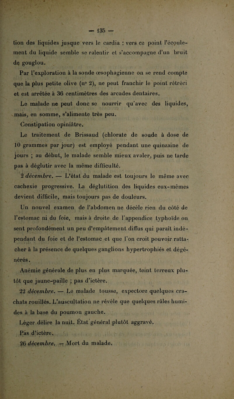 tion des liquides jusque vers le cardia : vers ce point l’écoule¬ ment du liquide semble se ralentir et s’accompagne d’un bruit de gouglou. Par l’exploration à la sonde œsophagienne on se rend compte que la plus petite olive (n° 2), ne peut franchir le point rétréci et est arrêtée à 36 centimètres des arcades dentaires. Le malade ne peut donc se nourrir qu’avec des liquides, mais, en somme, s’alimente très peu. Constipation opiniâtre. Le traitement de Brissaud (chlorate de soude à dose de 10 grammes par jour) est employé pendant une quinzaine de jours ; au début, le malade semble mieux avaler, puis ne tarde pas à déglutir avec la même difficulté. 2 décembre. — L’état du malade est toujours le même avec cachexie progressive. La déglutition des liquides eux-mêmes devient difficile, mais toujours pas de douleurs. Un nouvel examen de l’abdomen ne décèle rien du côté de l’estomac ni du foie, mais à droite de l’appendice typhoïde on sent profondément un peu d’empâtement diffus qui paraît indé¬ pendant du foie et de l’estomac et que l’on croit pouvoir ratta¬ cher à la présence de quelques ganglions hypertrophiés et dégé¬ nérés. Anémie générale de plus en plus marquée, teint terreux plu¬ tôt que jaune-paille ; pas d’ictère. 22 décembre. — Le malade tousse, expectore quelques cra¬ chats rouillés. L’auscultation ne révèle que quelques râles humi¬ des à la base du poumon gauche. Léger délire la nuit. État général plutôt aggravé. Pas d’ictère. 4. . ' ' ‘ - f S ' ‘ r ~ - 26 décembre. — Mort du malade.