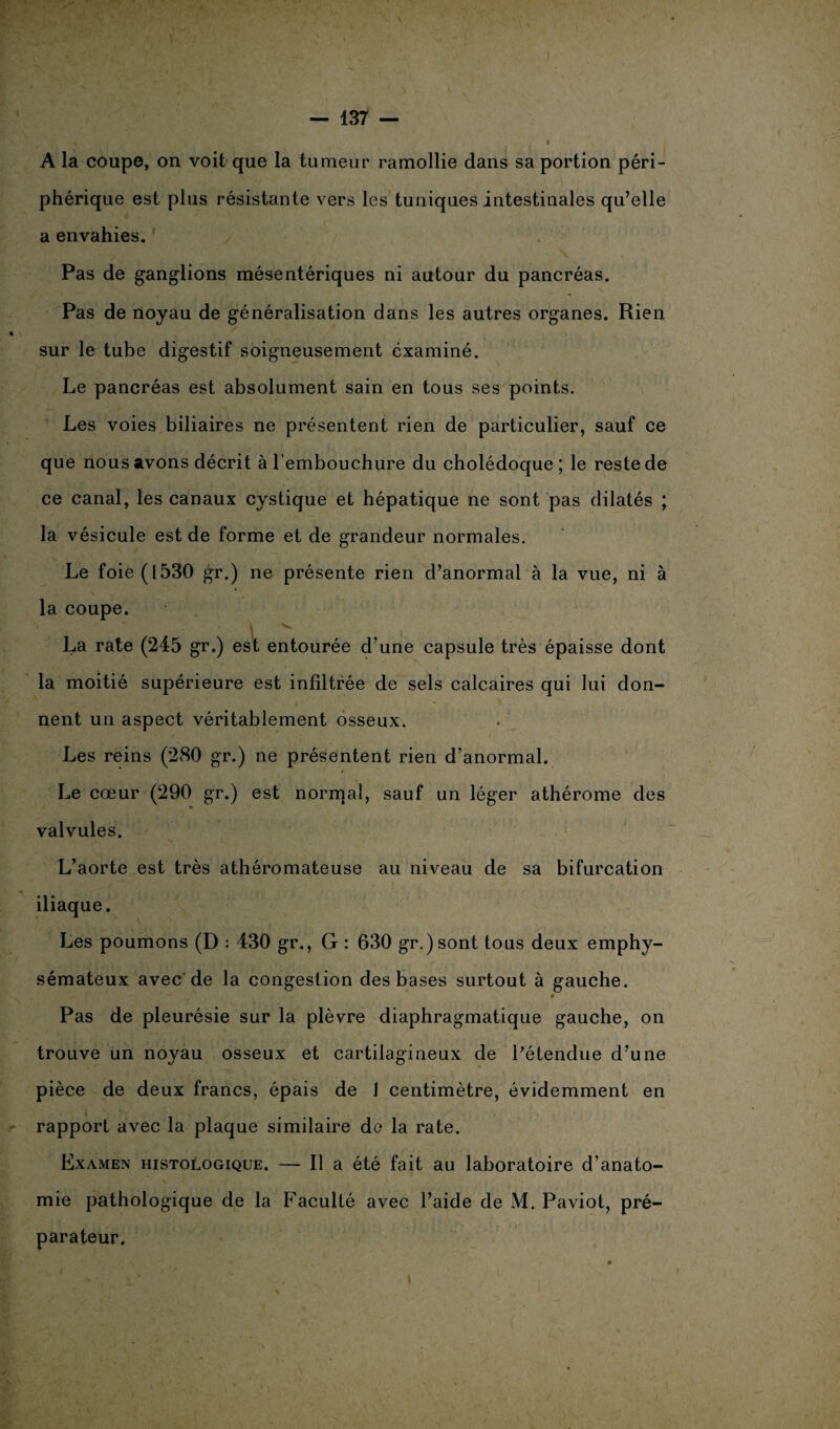 A la coupe, on voit que la tumeur ramollie dans sa portion péri¬ phérique est plus résistante vers les tuniques intestinales qu’elle a envahies. Pas de ganglions mésentériques ni autour du pancréas. Pas de noyau de généralisation dans les autres organes. Rien « sur le tube digestif soigneusement examiné. Le pancréas est absolument sain en tous ses points. Les voies biliaires ne présentent rien de particulier, sauf ce que nous avons décrit à l’embouchure du cholédoque ; le reste de ce canal, les canaux cystique et hépatique ne sont pas dilatés ; la vésicule est de forme et de grandeur normales. Le foie (1530 gr.) ne présente rien d’anormal à la vue, ni à la coupe. La rate (245 gr.) est entourée d’une capsule très épaisse dont la moitié supérieure est infiltrée de sels calcaires qui lui don¬ nent un aspect véritablement osseux. Les reins (280 gr.) ne présentent rien d’anormal. Le cœur (290 gr.) est normal, sauf un léger athérome des valvules. L’aorte est très athéromateuse au niveau de sa bifurcation iliaque. Les poumons (D : 430 gr., G : 630 gr.) sont tous deux emphy¬ sémateux avec de la congestion des bases surtout à gauche. Pas de pleurésie sur la plèvre diaphragmatique gauche, on trouve un noyau osseux et cartilagineux de Pétendue d’une pièce de deux francs, épais de 1 centimètre, évidemment en rapport avec la plaque similaire de la rate. Examen histologique. — Il a été fait au laboratoire d’anato¬ mie pathologique de la Faculté avec l’aide de M. Paviot, pré¬ parateur.