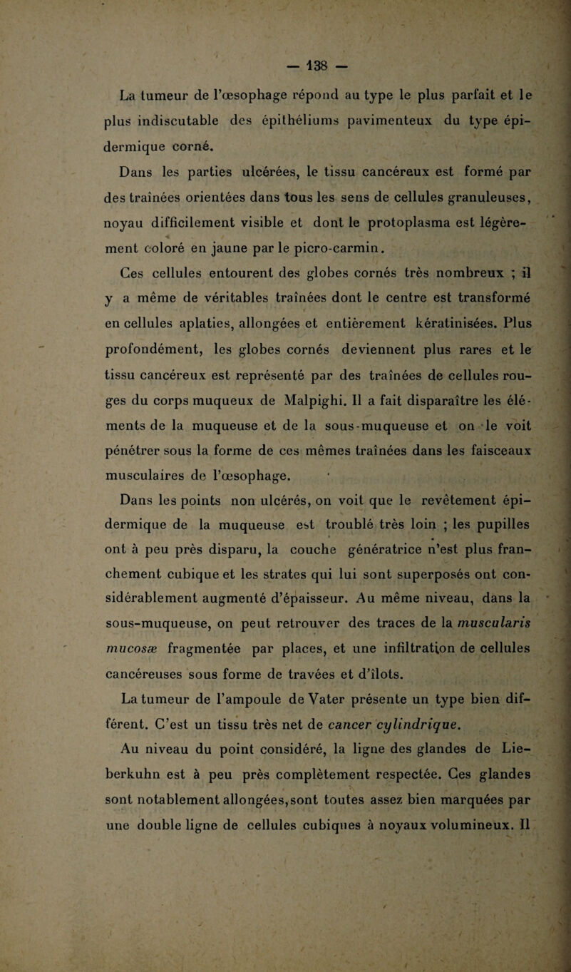— 438 - La tumeur de l’œsophage répond au type le plus parfait et le plus indiscutable des épithéliums pavimenteux du type épi¬ dermique corné. Dans les parties ulcérées, le tissu cancéreux est formé par des traînées orientées dans tous les sens de cellules granuleuses, noyau difficilement visible et dont le protoplasma est légère¬ ment coloré en jaune par le picro-carmin. Ces cellules entourent des globes cornés très nombreux ; il y a même de véritables traînées dont le centre est transformé en cellules aplaties, allongées et entièrement kératinisées. Plus profondément, les globes cornés deviennent plus rares et le tissu cancéreux est représenté par des traînées de cellules rou¬ ges du corps muqueux de Malpighi. 11 a fait disparaître les élé¬ ments de la muqueuse et de la sous-muqueuse et on le voit pénétrer sous la forme de ces mêmes traînées dans les faisceaux musculaires de l’œsophage. Dans les points non ulcérés, on voit que le revêtement épi- ■ i s dermique de la muqueuse est troublé très loin ; les pupilles ont à peu près disparu, la couche génératrice n’est plus fran¬ chement cubique et les strates qui lui sont superposés ont con¬ sidérablement augmenté d’épaisseur. Au même niveau, dans la sous-muqueuse, on peut retrouver des traces de la muscularis mucosæ fragmentée par places, et une infiltration de cellules cancéreuses sous forme de travées et d’îlots. La tumeur de l’ampoule de Vater présente un type bien dif¬ férent. C’est un tissu très net de cancer cylindrique. Au niveau du point considéré, la ligne des glandes de Lie- berkuhn est à peu près complètement respectée. Ces glandes sont notablement allongées,sont toutes assez bien marquées par une double ligne de cellules cubiques à noyaux volumineux. Il