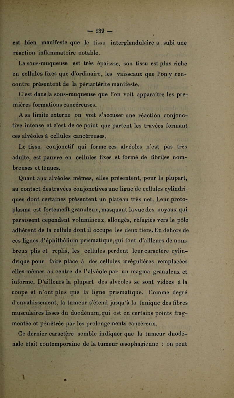 est bien manifeste que le tissu interglandulaire a subi une réaction inflammatoire notable. La sous-muqueuse est très épaissse, son tissu est plus riche en eellules fixes que d’ordinaire, les vaisseaux que l’on y ren¬ contre présentent de la périartérite manifeste. C’est dans la sous-muqueuse que l’on voit apparaître les pre¬ mières formations cancéreuses. A sa limite externe on voit s’accuser une réaction conjonc¬ tive intense et c’est de ce point que partent les travées formant ces alvéoles à cellules cancéreuses. Le tissu conjonctif qui forme ces alvéoles n’est pas très adulte, est pauvre en cellules fixes et formé de fibriles nom¬ breuses et ténues. Quant aux alvéoles mêmes, elles présentent, pour la plupart, au contact des travées conjonctives une ligne de cellules cylindri¬ ques dont certaines présentent un plateau très net. Leur proto¬ plasma est fortement granuleux, masquant la vue des noyaux qui paraissent cependant volumineux, allongés, réfugiés vers le pôle adhérent de la cellule dont il occupe les deux tiers. En dehors de ces lignes d’éphithélium prismatique,qui font d’ailleurs de nom¬ breux plis et replis, les cellules perdent leur caractère cylin¬ drique pour faire place à des cellules irrégulières remplacées elles-mêmes au centre de l’alvéole par un magma granuleux et informe. D’ailleurs la plupart des alvéoles se sont vidées à la coupe et n’ont plus que la ligne prismatique. Gomme degré d’envahissement, la tumeur s’étend jusqu’à la tunique des fibres musculaires lisses du duodénum, qui est en certains points frag¬ mentée et pénétrée par les prolongements cancéreux. Ce dernier caractère semble indiquer que la tumeur duodé- nale était contemporaine de la tumeur œsophagienne : on peut