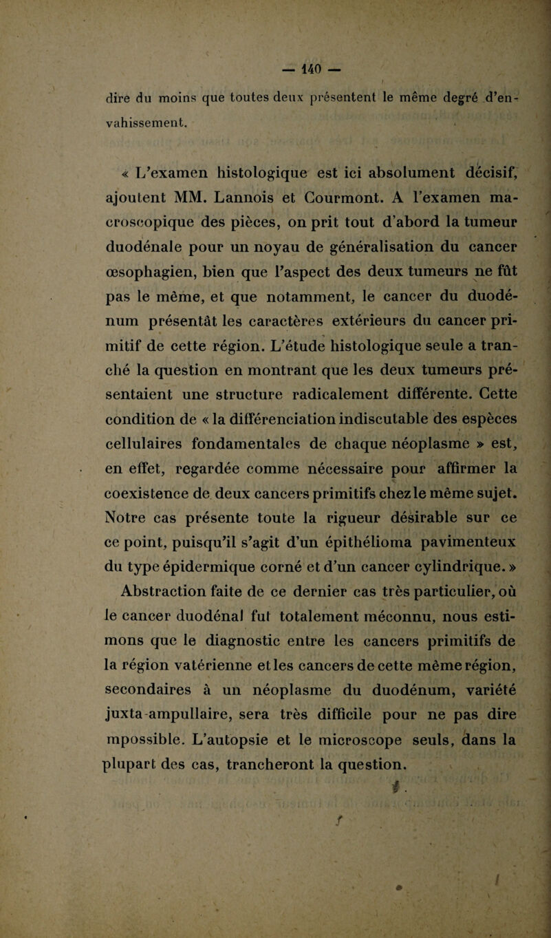 f ' dire du moins que toutes deux présentent le même degré d’en¬ vahissement. ! « L’examen histologique est ici absolument décisif, ajoutent MM. Lannois et Gourmont. A l’examen ma¬ croscopique des pièces, on prit tout d’abord la tumeur duodénale pour un noyau de généralisation du cancer œsophagien, bien que l’aspect des deux tumeurs ne fût pas le même, et que notamment, le cancer du duodé¬ num présentât les caractères extérieurs du cancer pri- • * l . > « * JS* ir ,■ - 'L( • fi ■7 mitif de cette région. L’étude histologique seule a tran¬ ché la question en montrant que les deux tumeurs pré¬ sentaient une structure radicalement différente. Cette condition de « la différenciation indiscutable des espèces cellulaires fondamentales de chaque néoplasme » est, en effet, regardée comme nécessaire pour affirmer la coexistence de deux cancers primitifs chez le même sujet. Notre cas présente toute la rigueur désirable sur ce ce point, puisqu’il s’agit d’un épithélioma pavimenteux du type épidermique corné et d’un cancer cylindrique. » Abstraction faite de ce dernier cas très particulier, où le cancer duodénal fut totalement méconnu, nous esti¬ mons que le diagnostic entre les cancers primitifs de la région vatérienne elles cancers de cette même région, secondaires à un néoplasme du duodénum, variété juxta ampullaire, sera très difficile pour ne pas dire mpossible. L’autopsie et le microscope seuls, dans la plupart des cas, trancheront la question. * f