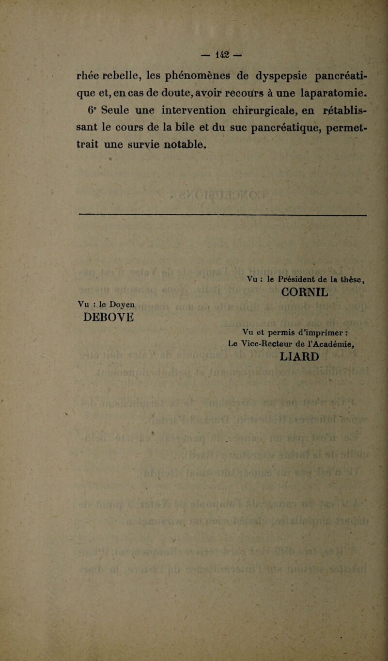 rhée rebelle, les phénomènes de dyspepsie pancréati¬ que et, en cas de doute, avoir recours à une laparatomie. 6° Seule une intervention chirurgicale, en rétablis¬ sant le cours de la bile et du suc pancréatique, permet¬ trait une survie notable. Vu : le Président de la thèse, GORNIL Vu : le Doyen DEBOVE Vu et permis d’imprimer : Le Vice-Recteur de l’Académie, LIARD