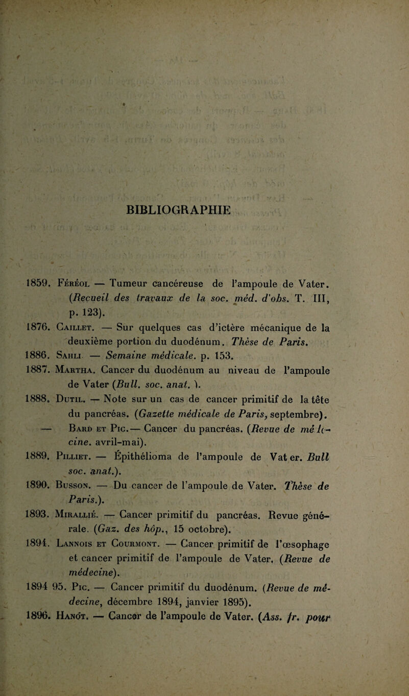 BIBLIOGRAPHIE { 1859. Féréol — Tumeur cancéreuse de l’ampoule de Vater. {Recueil des travaux de la soc. méd. d’obs. T. III, p. 123). 1876. Caillet. — Sur quelques cas d’ictère mécanique de la deuxième portion du duodénum. Thèse de Paris. 1886. Sahli — Semaine médicale, p. 153. 1887. Martha. Cancer du duodénum au niveau de l’ampoule de Vater {Bull. soc. anat. ). 1888. Dutil. — Note sur un cas de cancer primitif de la tête du pancréas. {Gazette médicale de Pans, septembre). — Bard et Pic.— Cancer du pancréas. {Revue de mê 7(- cine. avril-mai). 1889. Pilliet. — Épithélioma de l’ampoule de Vater. Bull iCS»1 i., ' : ’ - i .■**. \ > soc. anat.). 1890. Busson. — Du cancer de l’ampoule de Vater. Thèse de Paris.). 1893. Mirallié. — Cancer primitif du pancréas. Revue géné¬ rale. {Gaz. des hôp., 15 octobre). 1894. Lannois et Courmont. — Cancer primitif de l’oesophage et cancer primitif de l’ampoule de Vater. {Revue de médecine). 1894 95. Pic. — Cancer primitif du duodénum. {Revue de mé¬ decine^ décembre 1894, janvier 1895). 1896. Hano't. — Cancer de l’ampoule de Vater. (Ass. fr. pour