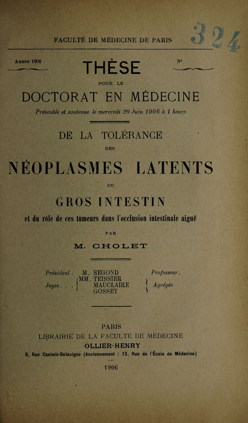 *f■ M t w. Année 1906 THÈSE N° POUR LE DOCTORAT EN MÉDECINE *•*. T,;.**-. *,» L * ' 3 * ■ j[ \JÎL ■ ’ • V » Présentée et soutenue le mercredi 20 Juin 1906 à 1 heure DE LA TOLERANCE DES NÉOPLASMES LATENTS DU GROS INTESTIN et du râle de ces tumeurs dans l’occlusion intestinale aiguë PAR M. GHOLET Président : M. SEGOND (MM. TEISSIER Juges. . . MAUGLAIRE 1 GOSSET I Professeur, Agrégés PARIS LIBRAIRIE' DE LA FACULTÉ DE MÉDECINE OLLIER-HENRY 8, Rue Casimir-Delavigne (Anciennement : 13, Rue de l’École de Médecine) 1906