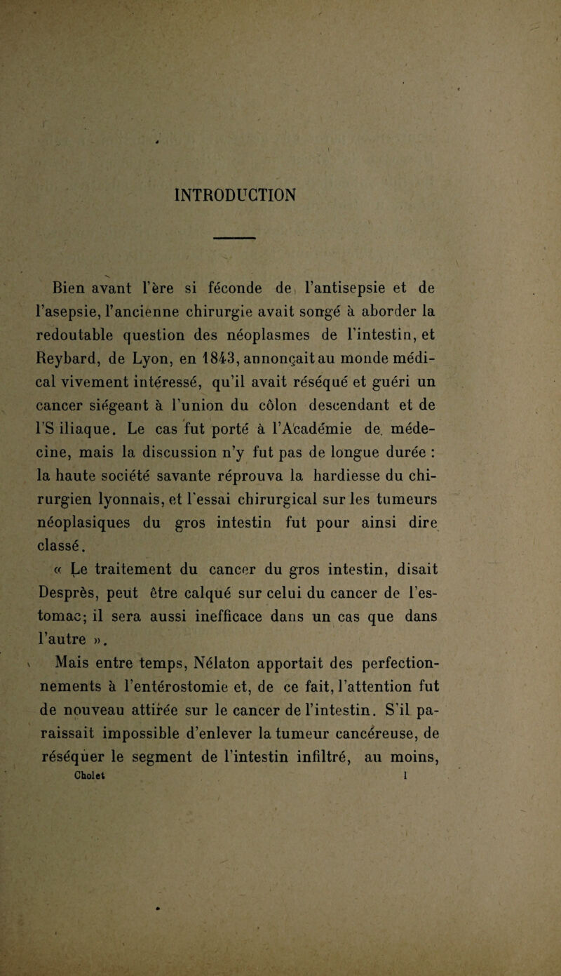 4 ê l INTRODUCTION Bien avant l’ère si féconde de l’antisepsie et de l’asepsie, l’ancienne chirurgie avait songé à aborder la redoutable question des néoplasmes de l’intestin, et Reybard, de Lyon, en 1843, annonçait au monde médi¬ cal vivement intéressé, qu’il avait réséqué et guéri un cancer siégeant à l’union du côlon descendant et de l’S iliaque. Le cas fut porté à l’Académie de. méde¬ cine, mais la discussion n’y fut pas de longue durée : la haute société savante réprouva la hardiesse du chi¬ rurgien lyonnais, et l'essai chirurgical sur les tumeurs néoplasiques du gros intestin fut pour ainsi dire classé. « Le traitement du cancer du gros intestin, disait Desprès, peut être calqué sur celui du cancer de l’es¬ tomac ; il sera aussi inefficace dans un cas que dans l’autre ». Mais entre temps, Nélaton apportait des perfection¬ nements à l’entérostomie et, de ce fait, l’attention fut de nouveau attifée sur le cancer de l’intestin. S'il pa¬ raissait impossible d’enlever la tumeur cancéreuse, de réséquer le segment de l’intestin infiltré, au moins,