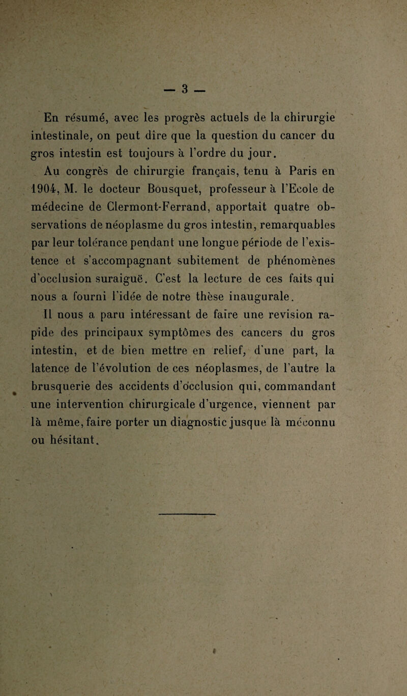 v En résumé, avec les progrès actuels de la chirurgie intestinale, on peut dire que la question du cancer du gros intestin est toujours à Tordre du jour. Au congrès de chirurgie français, tenu à Paris en 1904, M. le docteur Bousquet, professeur à l’Ecole de médecine de Clermont-Ferrand, apportait quatre ob¬ servations de néoplasme du gros intestin, remarquables par leur tolérance pendant une longue période de l’exis¬ tence et s’accompagnant subitement de phénomènes d’occlusion suraiguë. C’est la lecture de ces faits qui nous a fourni l’idée de notre thèse inaugurale. Il nous a paru intéressant de faire une révision ra¬ pide des principaux symptômes des cancers du gros intestin, et de bien mettre en relief, d'une part, la latence de l’évolution de ces néoplasmes, de l’autre la brusquerie des accidents d’occlusion qui, commandant une intervention chirurgicale d’urgence, viennent par là même, faire porter un diagnostic jusque là méconnu ou hésitant. #