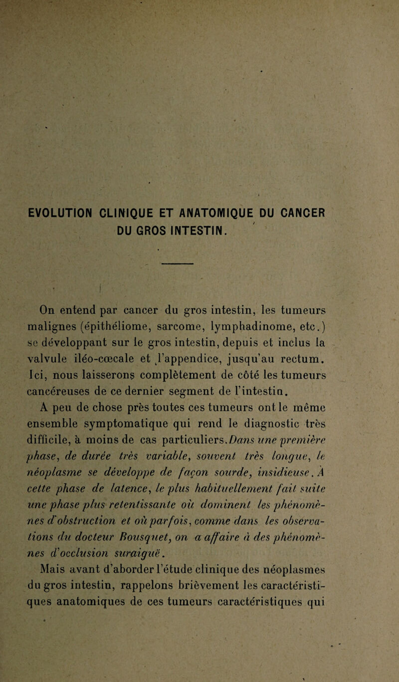 EVOLUTION CLINIQUE ET ANATOIYIIQUE DU CANCER DU GROS INTESTIN. On entend par cancer du gros intestin, les tumeurs malignes (épithéliome, sarcome, lymphadinome, etc.) se développant sur le gros intestin, depuis et inclus la valvule iléo-cœcale et l’appendice, jusqu’au rectum. Ici, nous laisserons complètement de côté les tumeurs cancéreuses de ce dernier segment de l’intestin. A peu de chose près toutes ces tumeurs ont le même ensemble symptomatique qui rend le diagnostic très difficile, à moins de cas particuliers.Dans une première phase, de durée très variable, souvent très longue, le néoplasme se développe de façon sourde, insidieuse. À cette phase de latence, le plus habituellemeiit fait suite une phase plus retentissante où dominent les phénomè¬ nes d'obstruction et où parfois, comme dans les observa¬ tions du docteur Bousquet; on a affaire à des phénomè¬ nes cl'occlusion suraiguë. Mais avant d’aborder l’étude clinique des néoplasmes du gros intestin, rappelons brièvement les caractéristi¬ ques anatomiques de ces tumeurs caractéristiques qui