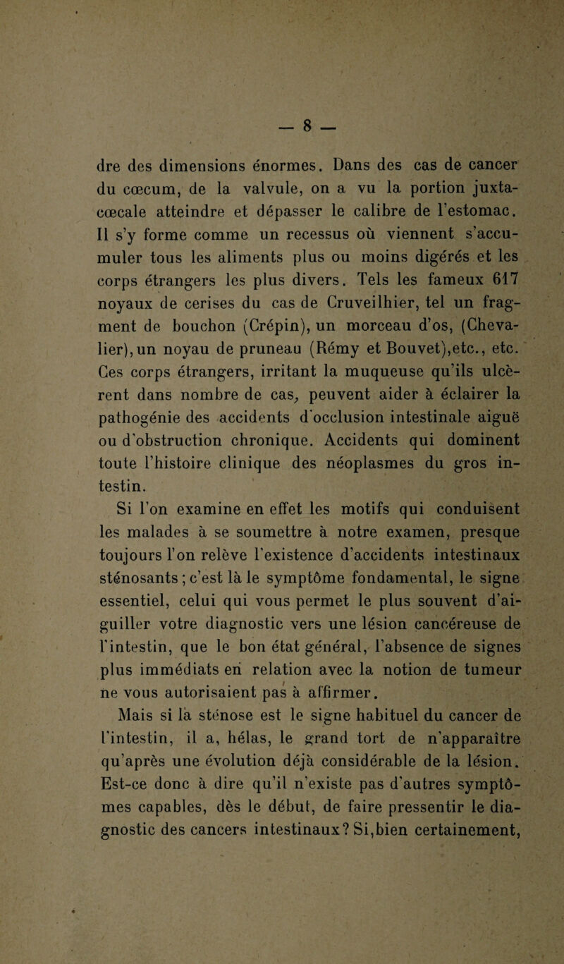 dre des dimensions énormes. Dans des cas de cancer du cæcum, de la valvule, on a vu la portion juxta- cœcale atteindre et dépasser le calibre de l’estomac. Il s’y forme comme un recessus où viennent s’accu¬ muler tous les aliments plus ou moins digérés et les corps étrangers les plus divers. Tels les fameux 617 noyaux de cerises du cas de Cruveilhier, tel un frag¬ ment de bouchon (Crépin), un morceau d’os, (Cheva¬ lier),un noyau de pruneau (Rémy et Bouvet),etc., etc. Ces corps étrangers, irritant la muqueuse qu’ils ulcè¬ rent dans nombre de cas, peuvent aider à éclairer la pathogénie des accidents d'occlusion intestinale aiguë ou d’obstruction chronique. Accidents qui dominent toute l’histoire clinique des néoplasmes du gros in¬ testin. Si l’on examine en effet les motifs qui conduisent les malades à se soumettre à notre examen, presque toujours l’on relève l’existence d’accidents intestinaux sténosants ; c’est là le symptôme fondamental, le signe essentiel, celui qui vous permet le plus souvent d’ai¬ guiller votre diagnostic vers une lésion cancéreuse de l'intestin, que le bon état général, l’absence de signes plus immédiats en relation avec la notion de tumeur ne vous autorisaient pas à affirmer. Mais si là sténose est le signe habituel du cancer de l'intestin, il a, hélas, le grand tort de n'apparaître qu’après une évolution déjà considérable de la lésion. Est-ce donc à dire qu’il n’existe pas d'autres symptô¬ mes capables, dès le début, de faire pressentir le dia¬ gnostic des cancers intestinaux? Si,bien certainement,