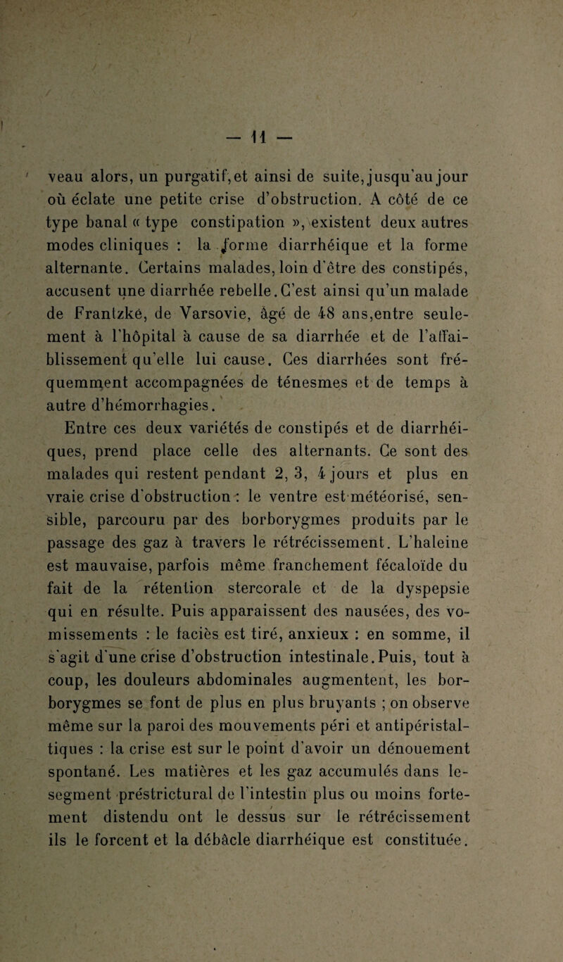 veau alors, un purgatif, et ainsi de suite, jusqu'au jour où éclate une petite crise d’obstruction. A côté de ce type banal « type constipation », existent deux autres modes cliniques : la /orme diarrhéique et la forme alternante. Certains malades, loin d'être des constipés, accusent une diarrhée rebelle.C’est ainsi qu’un malade de Frantzké, de Varsovie, âgé de 48 ans,entre seule¬ ment à l'hôpital à cause de sa diarrhée et de l'affai¬ blissement qu’elle lui cause. Ces diarrhées sont fré¬ quemment accompagnées de ténesmes et de temps à autre d’hémorrhagies. Entre ces deux variétés de constipés et de diarrhéi¬ ques, prend place celle des alternants. Ce sont des malades qui restent pendant 2,3, 4 jours et plus en vraie crise d'obstruction : le ventre est météorisé, sen¬ sible, parcouru par des borborygmes produits par le passage des gaz à travers le rétrécissement. L’haleine est mauvaise, parfois même franchement fécaloïde du fait de la rétention stercorale et de la dyspepsie qui en résulte. Puis apparaissent des nausées, des vo¬ missements : le faciès est tiré, anxieux : en somme, il s'agit d'une crise d’obstruction intestinale.Puis, tout à coup, les douleurs abdominales augmentent, les bor¬ borygmes se font de plus en plus bruyants ; on observe même sur la paroi des mouvements péri et antipéristal¬ tiques : la crise est sur le point d'avoir un dénouement spontané. Les matières et les gaz accumulés dans le- segment préstrictural de l'intestin plus ou moins forte- / ment distendu ont le dessus sur le rétrécissement ils le forcent et la débâcle diarrhéique est constituée.