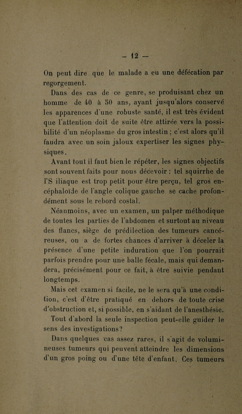 t * \ - 12 - On peut dire que le malade a eu une défécation par regorgement. Dans des cas de ce genre, se produisant chez un homme de 40 à 50 ans, ayant jusqu’alors conservé les apparences d’une robuste santé, il est très évident que l’attention doit de suite être attirée vers la possi¬ bilité d’un néoplasme du gros intestin ; c’est alors qu’il faudra avec un soin jaloux expertiser les signes phy¬ siques . Avant tout il faut bien le répéter, les signes objectifs sont souvent faits pour nous décevoir: tel squirrhe de F S iliaque est trop petit pour être perçu, tel gros en- céphaloïde de l’angle colique gauche se cache profon¬ dément sous le rebord costal. Néanmoins, avec un examen, un palper méthodique de toutes les parties de l’abdomen et surtout au niveau des flancs, siège de prédilection des tumeurs cancé¬ reuses, on a de fortes chances d'arriver à déceler la présence d’une petite induration que l’on pourrait parfois prendre pour une balle fécale, mais qui deman¬ dera, précisément pour ce fait, à être suivie pendant longtemps. Mais cet examen si facile, ne le sera qu’à une condi¬ tion, c’est d’être pratiqué en dehors de toute crise d'obstruction et, si possible, en s’aidant de l’anesthésie. Tout d'abord la seule inspection peut-elle guider le sens des investigations? Dans quelques cas assez rares, il s agit de volumi¬ neuses tumeurs qui peuvent atteindre les dimensions d’un gros poing ou d’une tête d’enfant. Ces tumeurs «