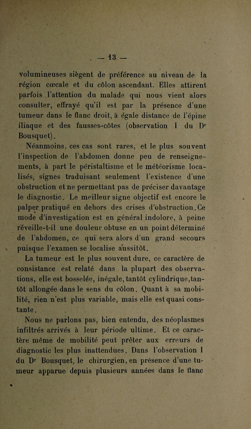 f . - 13 - volumineuses siègent de préférence au niveau de la région cœcale et du côlon ascendant. Elles attirent parfois l’attention du malade qui nous vient alors consulter, effrayé qu’il est par la présence d’une tumeur dans le flanc droit, à égale distance de l’épine iliaque et des fausses-côtes (observation I du Dr Bousquet). Néanmoins, ces cas sont rares, et le plus souvent l’inspection de l’abdomen donne peu de renseigne¬ ments, à part le péristaltisme et le météorisme loca¬ lisés, signes traduisant seulement l’existence d'une obstruction et ne permettant pas de préciser davantage le diagnostic. Le meilleur signe objectif est encore le palper pratiqué en dehors des crises d’obstruction.Ce mode d’investigation est en général indolore, à peine réveille-t-il une douleur obtuse en un point déterminé de l’abdomen, ce qui sera alors d’un grand secours puisque l’examen se localise aussitôt. La tumeur est le plus souvent dure, ce caractère de consistance est relaté dans la plupart des observa¬ tions, elle est bosselée, inégale, tantôt cylindrique,tan¬ tôt allongée dans le sens du côlon. Quant à sa mobi¬ lité, rien n’est plus variable, mais elle est quasi cons¬ tante . Nous ne parlons pas, bien entendu, des néoplasmes infiltrés arrivés à leur période ultime. Et ce carac¬ tère même de mobilité peut prêter aux erreurs de diagnostic les plus inattendues. Dans l’observation I du Dr Bousquet, le chirurgien, en présence d’une tu¬ meur apparue depuis plusieurs années dans le flanc %