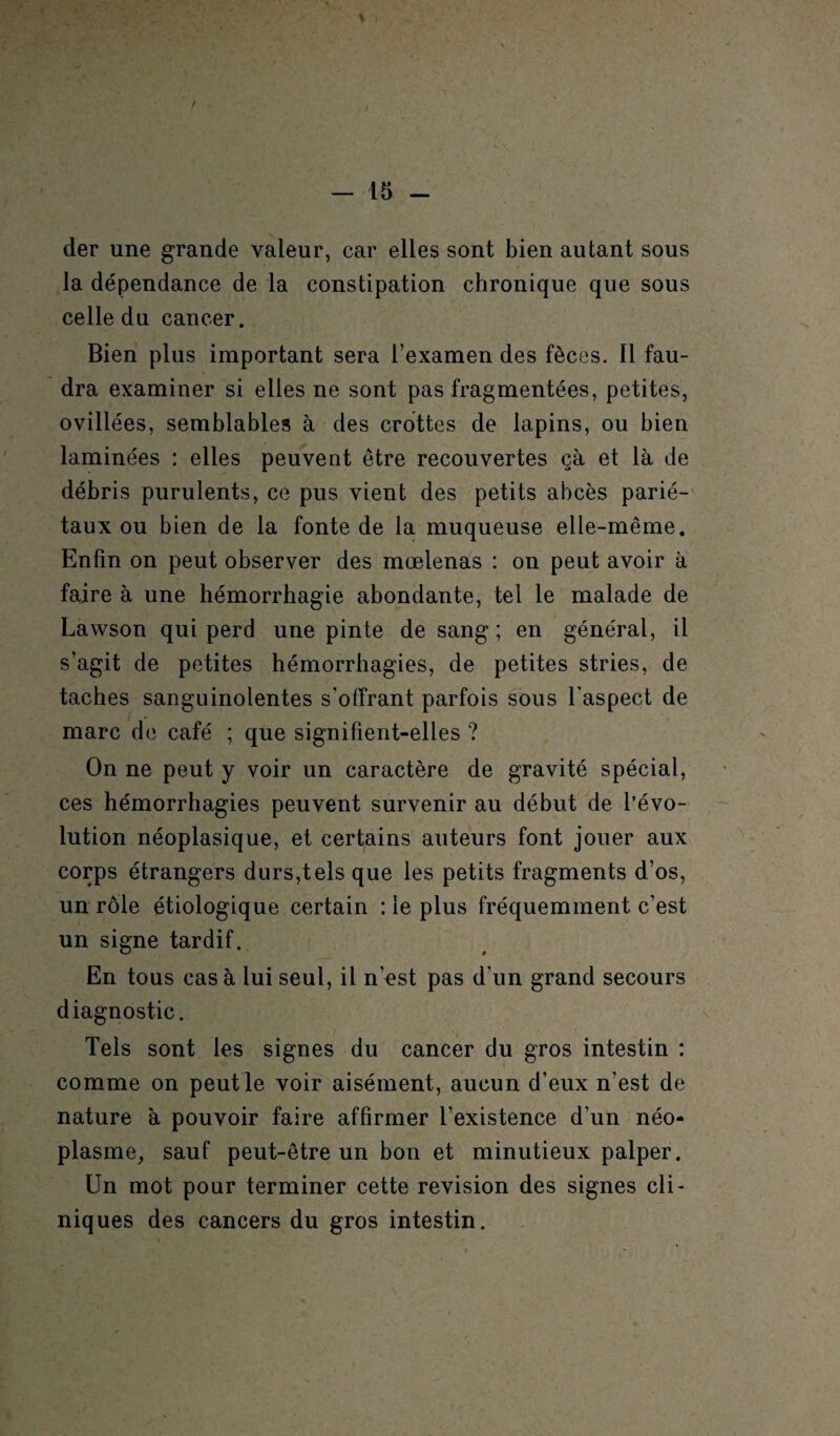 der une grande valeur, car elles sont bien autant sous la dépendance de la constipation chronique que sous celle du cancer. Bien plus important sera l’examen des fèces. Il fau¬ dra examiner si elles ne sont pas fragmentées, petites, ovillées, semblables à des crottes de lapins, ou bien laminées : elles peuvent être recouvertes çà et là de débris purulents, ce pus vient des petits abcès parié¬ taux ou bien de la fonte de la muqueuse elle-même. Enfin on peut observer des mcelenas : on peut avoir à faire à une hémorrhagie abondante, tel le malade de Lawson qui perd une pinte de sang; en général, il s’agit de petites hémorrhagies, de petites stries, de taches sanguinolentes s'offrant parfois sous l’aspect de marc de café ; que signifient-elles ? On ne peut y voir un caractère de gravité spécial, ces hémorrhagies peuvent survenir au début de l’évo¬ lution néoplasique, et certains auteurs font jouer aux corps étrangers durs,tels que les petits fragments d’os, un rôle étiologique certain : le plus fréquemment c’est un signe tardif. En tous casa lui seul, il n’est pas d’un grand secours diagnostic. Tels sont les signes du cancer du gros intestin : comme on peut le voir aisément, aucun d’eux n’est de nature à pouvoir faire affirmer l’existence d’un néo¬ plasme, sauf peut-être un bon et minutieux palper. Un mot pour terminer cette révision des signes cli¬ niques des cancers du gros intestin.