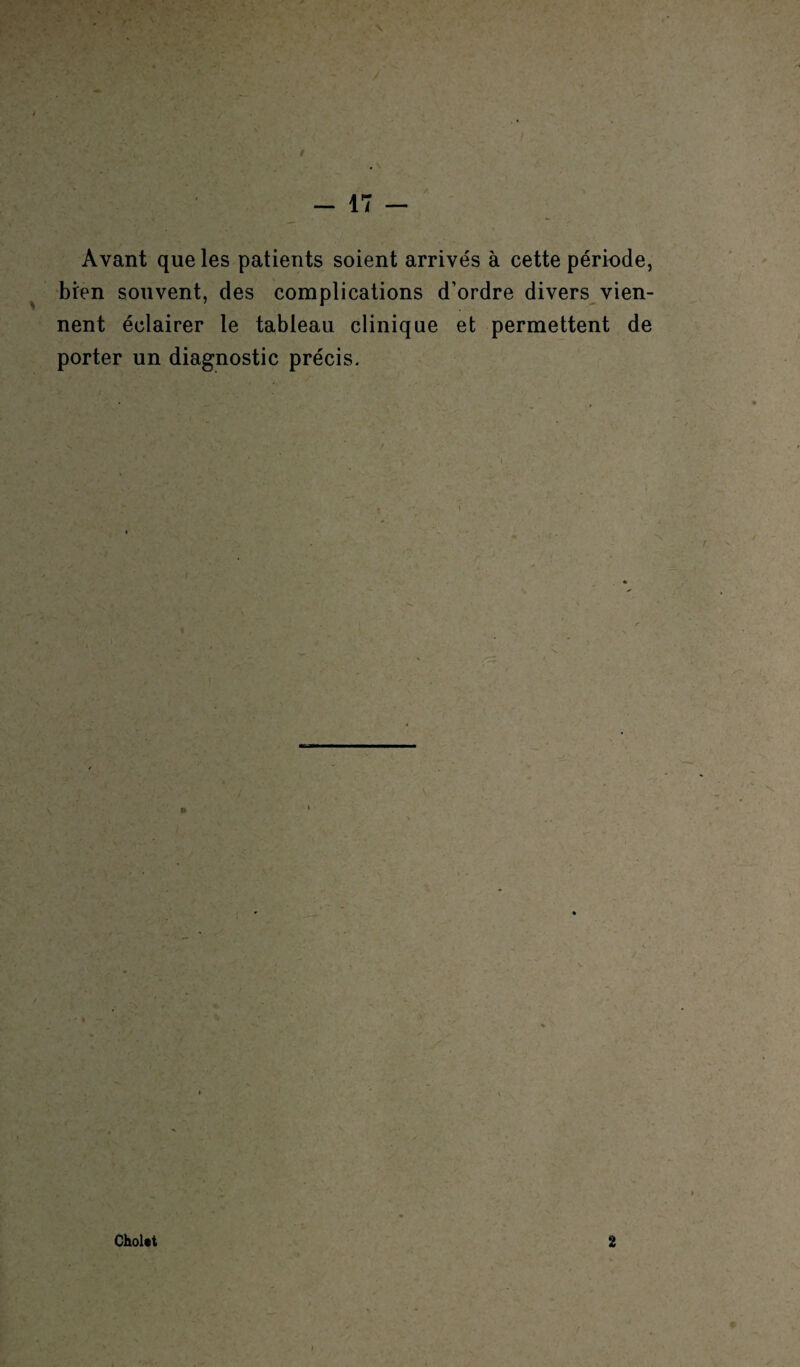 à - 17 — Avant que les patients soient arrivés à cette période, bien souvent, des complications d’ordre divers vien¬ nent éclairer le tableau clinique et permettent de porter un diagnostic précis. Cholet 2