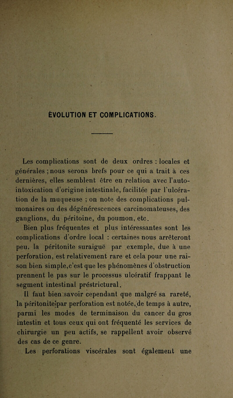 ÉVOLUTION ET COMPLICATIONS. Les complications sont de deux ordres : locales et générales ;nous serons brefs pour ce qui a trait à ces dernières, elles semblent être en relation avec l’auto- intoxication d’origine intestinale, facilitée par l'ulcéra- tîon de la muqueuse ; on note des complications pul¬ monaires ou des dégénérescences carcinomateuses, des ganglions, du péritoine, du poumon, etc. Bien plus fréquentes et plus intéressantes sont les complications d’ordre local : certaines nous arrêteront peu, la péritonite suraiguë par exemple, due à une perforation, est relativement rare et cela pour une rai¬ son bien simple,c’est que les phénomènes d'obstruction prennent le pas sur le processus ulcératif frappant le segment intestinal préstrictural. Il faut bien savoir cependant que malgré sa rareté, la péritonitelpar perforation est notée, de temps à autre, parmi les modes de terminaison du cancer du gros intestin et tous ceux qui ont fréquenté les services de chirurgie un peu actifs, se rappellent avoir observé des cas de ce genre. Les perforations viscérales sont également une