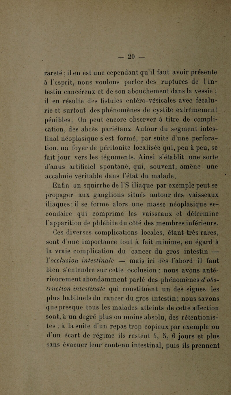 rareté ; il en est une cependant qu’il faut avoir présente à l’esprit, nous voulons parler des ruptures de l'in¬ testin cancéreux et de son abouchement dans la vessie ; il en résulte des fistules entéro-vésicales avec fécalu- rie et surtout des phénomènes de cystite extrêmement pénibles. On peut encore observer à titre de compli¬ cation, des abcès pariétaux. Autour du segment intes¬ tinal néoplasique s'est formé, par suite d'une perfora¬ tion, un foyer de péritonite localisée qui, peu à peu, se fait jour vers les téguments. Ainsi s’établit une sorte d’anus artificiel spontané, qui, souvent, amène une accalmie véritable dans l’état du malade. Enfin un squirrhe de l’S iliaque par exemple peut se propager aux ganglions situés autour des vaisseaux iliaques; il se forme alors une masse néoplasique se¬ condaire qui comprime les vaisseaux et détermine l’apparition de phlébite du côté des membres inférieurs. Ges diverses complications locales, étant très rares, sont d'une importance tout à fait minime, eu égard à la vraie complication du Gancer du gros intestin — Y occlusion intestinale — mais ici dès l'abord il faut bien s’entendre sur cette occlusion : nous avons anté¬ rieurement abondamment parlé des phénomènes d'obs¬ truction intestinale qui constituent un des signes les plus habituelsdu cancer du gros intestin; nous savons que presque tous les malades atteints de cette affection sont, à un degré plus ou moins absolu, des rétentionis- tes ; à la suite d'un repas trop copieux par exemple ou d un écart de régime ils restent 4, 5, 6 jours et plus sans évacuer leur contenu intestinal, puis ils prennent