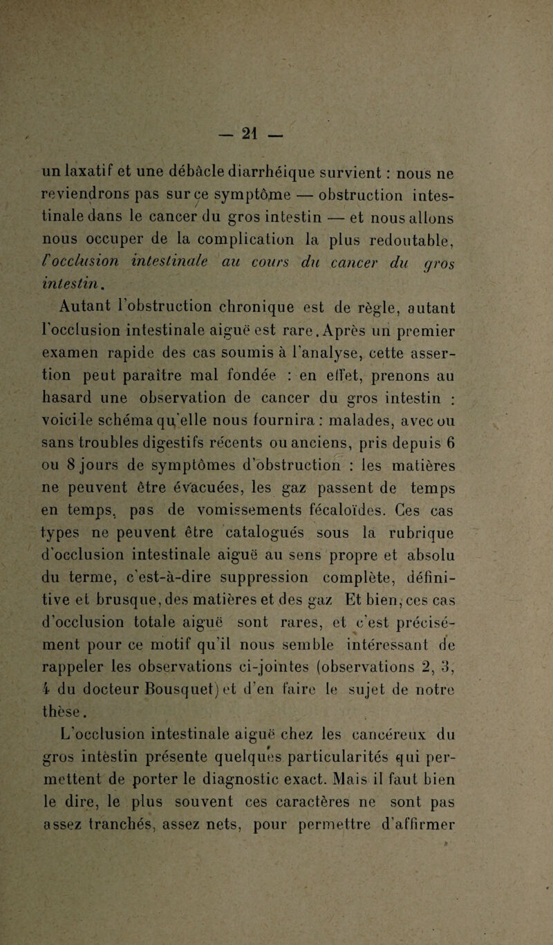 un laxatif et une débâcle diarrhéique survient : nous ne reviendrons pas sur ce symptôme — obstruction intes¬ tinale dans le cancer du gros intestin — et nous allons nous occuper de la complication la plus redoutable, rocclusion intestinale au cours du cancer du gros intestin. Autant l’obstruction chronique est de règle, autant l’occlusion intestinale aiguë est rare. Après un premier examen rapide des cas soumis à l'analyse, cette asser¬ tion peut paraître mal fondée : en effet, prenons au hasard une observation de cancer du gros intestin : voicile schéma quelle nous fournira: malades, avec ou sans troubles digestifs récents ou anciens, pris depuis 6 ou 8 jours de symptômes d’obstruction : les matières ne peuvent être évacuées, les gaz passent de temps en temps, pas de vomissements fécaloïdes. Ces cas types ne peuvent être catalogués sous la rubrique d’occlusion intestinale aiguë au sens propre et absolu du terme, c'est-à-dire suppression complète, défini¬ tive et brusque, des matières et des gaz Et bien, ces cas d’occlusion totale aiguë sont rares, et c'est précisé¬ ment pour ce motif qu’il nous semble intéressant de rappeler les observations ci-jointes (observations 2, 3, 4 du docteur Bousquet) et d’en faire le sujet de notre thèse. L’occlusion intestinale aiguë chez les cancéreux du $ gros intestin présente quelques particularités qui per¬ mettent de porter le diagnostic exact. Mais il faut bien le dire, le plus souvent ces caractères ne sont pas assez tranchés, assez nets, pour permettre d’affirmer