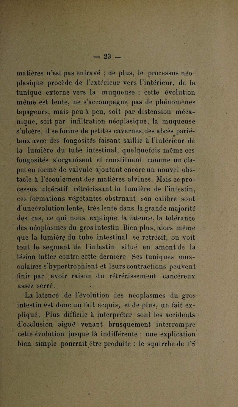 matières n'est pas entravé ; de plus, le processus néo¬ plasique procède de l’extérieur vers l’intérieur, de la tunique externe vers la muqueuse ; cette évolution même est lente, ne s’accompagne pas de phénomènes tapageurs, mais peu à peu, soit par distension méca¬ nique, soit par infiltration néoplasique, la muqueuse s’ulcère, il se forme de petites cavernes,des abcès parié¬ taux avec des fongosités faisant saillie à l’intérieur de la lumière du tube intestinal, quelquefois même ces fongosités s’organisent et constituent comme un cla¬ pet en forme de valvule ajoutant encore un nouvel obs¬ tacle à l’écoulement des matières alvines. Mais ce pro¬ cessus ulcératif rétrécissant la lumière de l'intestin, ces formations végétantes obstruant son calibre sont d'uneévolution lente, très lente dans la grande majorité des cas, ce qui nous explique la latence, la tolérance des néoplasmes du gros intestin. Bien plus, alors même que la lumière du tube intestinal se rétrécit, on voit tout le segment de l’intestin situé en amont de la lésion lutter contre cette dernière. Ses tuniques mus¬ culaires s'hypertrophient et leurs contractions peuvent finir par avoir raison du rétrécissement cancéreux assez serré. La latence de l’évolution des néoplasmes du gros intestin Bst donc un fait acquis, et de plus, un fait ex¬ pliqué. Plus difficile à interpréter sont les accidents d'occlusion aiguë venant brusquement interrompre cette évolution jusque là indifférente ; une explication bien simple pourrait être produite : le squirrhe de l’S »