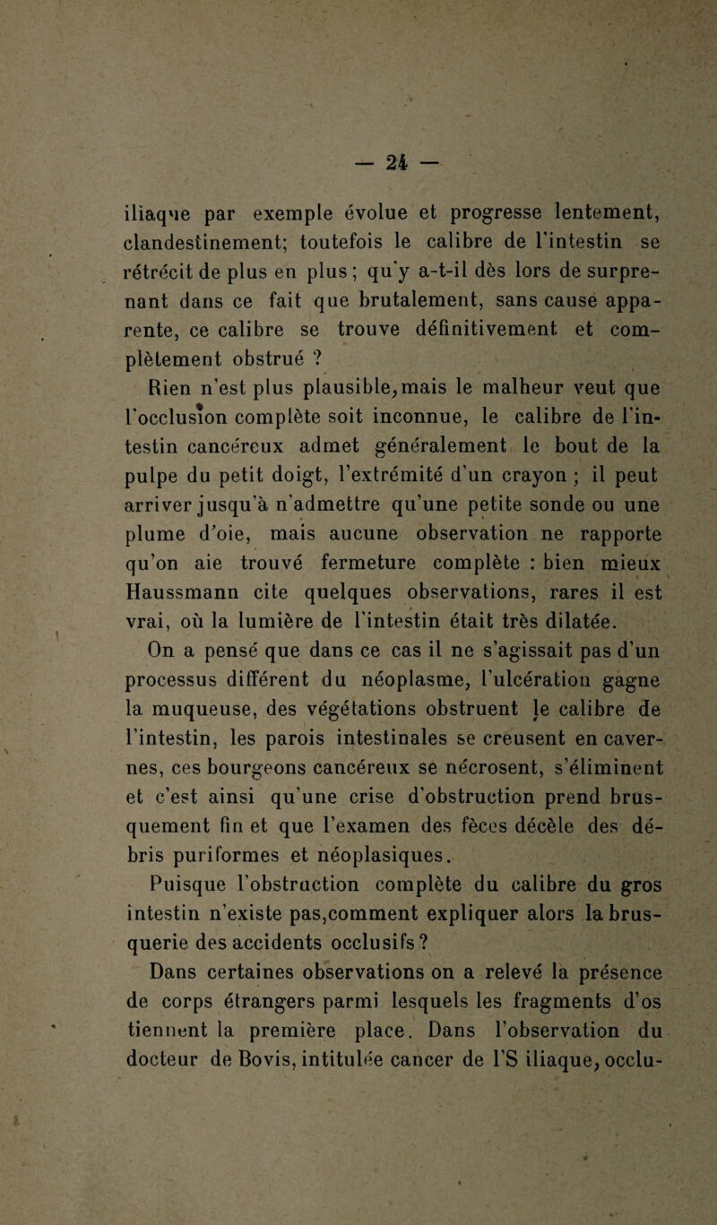 iliaque par exemple évolue et progresse lentement, clandestinement; toutefois le calibre de l’intestin se rétrécit de plus en plus ; qu'y a-t-il dès lors de surpre¬ nant dans ce fait que brutalement, sans cause appa¬ rente, ce calibre se trouve définitivement, et com¬ plètement obstrué ? Bien n’est plus plausible,mais le malheur veut que l'occlusion complète soit inconnue, le calibre de l'in¬ testin cancéreux admet généralement le bout de la pulpe du petit doigt, l’extrémité d’un crayon ; il peut arriver jusqu’à n'admettre qu’une petite sonde ou une plume d'oie, mais aucune observation ne rapporte qu’on aie trouvé fermeture complète : bien mieux Haussmann cite quelques observations, rares il est vrai, où la lumière de l’intestin était très dilatée. On a pensé que dans ce cas il ne s’agissait pas d’un processus différent du néoplasme, l’ulcération gagne la muqueuse, des végétations obstruent le calibre de l’intestin, les parois intestinales se creusent en caver¬ nes, ces bourgeons cancéreux se nécrosent, s’éliminent et c’est ainsi qu’une crise d’obstruction prend brus¬ quement fin et que l’examen des fèces décèle des dé¬ bris puriformes et néoplasiques. Puisque l’obstruction complète du calibre du gros intestin n’existe pas,comment expliquer alors la brus¬ querie des accidents occlusifs? Dans certaines observations on a relevé la présence de corps étrangers parmi lesquels les fragments d’os tiennent la première place. Dans l’observation du docteur de Bovis, intitulée cancer de l’S iliaque, occlu-