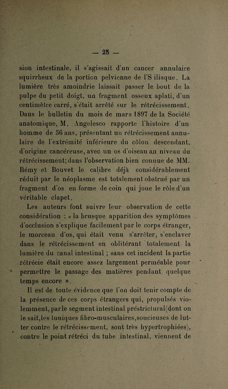 sion intestinale, il s’agissait d’un cancer annulaire squirrheux de la portion pelvienne de l'S iliaque. La lumière très amoindrie laissait passer le bout de la pulpe du petit doigt, un fragment osseux aplati, d’un centimètre carré, s’était arrêté sur le rétrécissement. Dans le bulletin du mois de mars 1897 de la Société anatomique, M. Angelesco rapporte l’histoire d’un homme de 56 ans, présentant un rétrécissement annu¬ laire de l'extrémité inférieure du côlon descendant, d’origine cancéreuse, avec un os d’oiseau au niveau du rétrécissement; dans l’observation bien connue de MM. Rémy et Bouvet le calibre déjà considérablement réduit par le néoplasme est totalement obstrué par un fragment d'os en forme de coin qui joue le rôle d’un véritable clapet. Les auteurs font suivre leur observation de cette considération : « la brusque apparition des symptômes d’occlusion s’explique facilement par le corps étranger, le morceau d’os, qui était venu s’arrêter, s’enclaver dans le rétrécissement en oblitérant totalement la lumière du canal intestinal ; sans cet incident la partie rétrécie était encore assez largement perméable pour permettre le passage des matières pendant quelque temps encore ». Il est de toute évidence que l’on doit tenir compte de la présence de ces corps étrangers qui, propulsés vio¬ lemment, parle segment intestinal préstricturalfdont on le sait,les tuniques fîbro-musculaires,soucieuses de lut¬ ter contre le rétrécissement, sont très hypertrophiées), contre le point rétréci du tube intestinal, viennent de