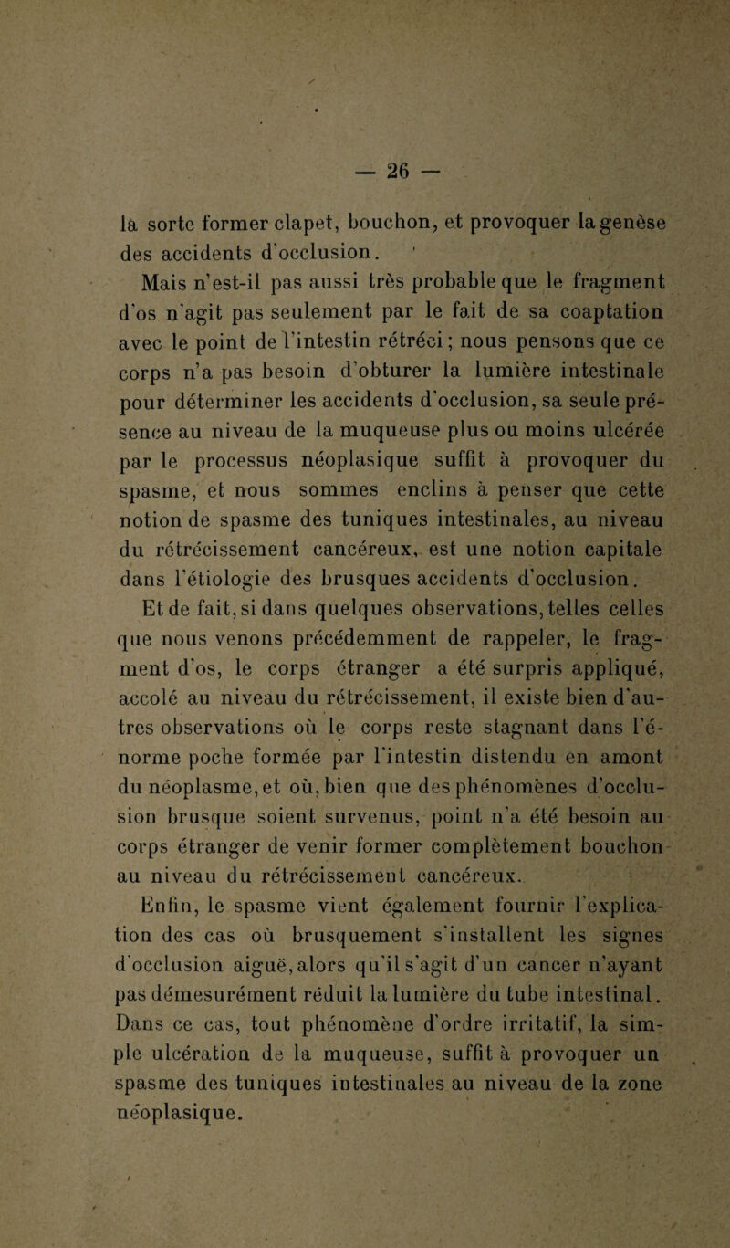 la sorte former clapet, bouchon, et provoquer la genèse des accidents d'occlusion. Mais n est-il pas aussi très probable que le fragment d'os n'agit pas seulement par le fait de sa coaptation avec le point de l’intestin rétréci; nous pensons que ce corps n’a pas besoin d’obturer la lumière intestinale pour déterminer les accidents d’occlusion, sa seule pré¬ sence au niveau de la muqueuse plus ou moins ulcérée par le processus néoplasique suffit à provoquer du spasme, et nous sommes enclins à penser que cette notion de spasme des tuniques intestinales, au niveau du rétrécissement cancéreux, est une notion capitale dans l'étiologie des brusques accidents d’occlusion. Et de fait, si dans quelques observations, telles celles que nous venons précédemment de rappeler, le frag¬ ment d’os, le corps étranger a été surpris appliqué, accolé au niveau du rétrécissement, il existe bien d'au¬ tres observations où le corps reste stagnant dans l’é¬ norme poche formée par l'intestin distendu en amont du néoplasme, et où, bien que des phénomènes d’occlu¬ sion brusque soient survenus, point n'a été besoin au corps étranger de venir former complètement bouchon au niveau du rétrécissement cancéreux. Enfin, le spasme vient également fournir l'explica¬ tion des cas où brusquement s'installent les signes d'occlusion aiguë, alors qu'il s'agit d’un cancer n'ayant pas démesurément réduit la lumière du tube intestinal. Dans ce cas, tout phénomène d’ordre irritatif, la sim¬ ple ulcération de la muqueuse, suffit à provoquer un spasme des tuniques intestinales au niveau de la zone néoplasique. /