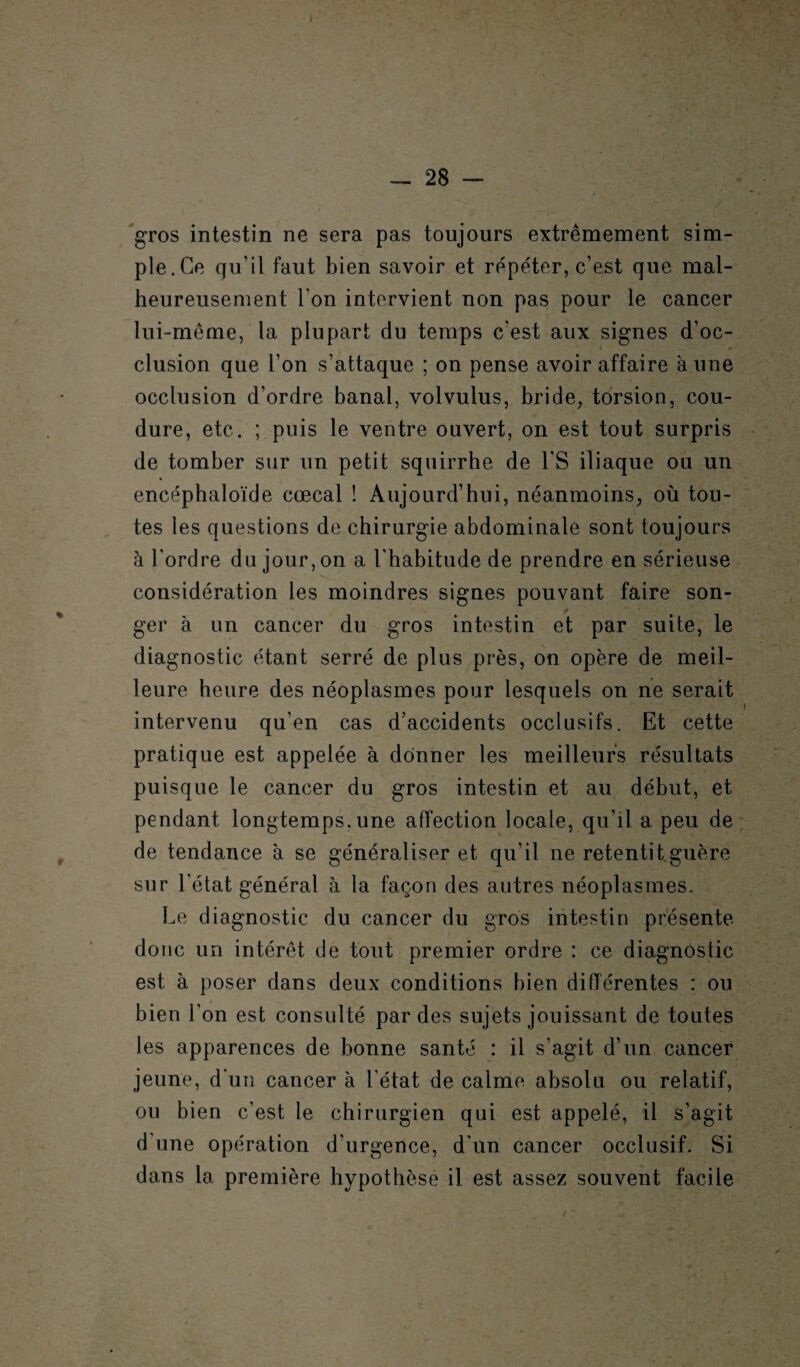 I - 28 — gros intestin ne sera pas toujours extrêmement sim¬ ple.Ce qu’il faut bien savoir et répéter, c’est que mal¬ heureusement l'on intervient non pas pour le cancer lui-même, la plupart du temps c'est aux signes d’oc¬ clusion que l’on s’attaque ; on pense avoir affaire à une occlusion d’ordre banal, volvulus, bride, torsion, cou- dure, etc. ; puis le ventre ouvert, on est tout surpris de tomber sur un petit squirrhe de l'S iliaque ou un encéphaloïde cœcal ! Aujourd’hui, néanmoins, où tou¬ tes les questions de chirurgie abdominale sont toujours à l’ordre du jour, on a l'habitude de prendre en sérieuse considération les moindres signes pouvant faire son¬ ger à un cancer du gros intestin et par suite, le diagnostic étant serré de plus près, on opère de meil¬ leure heure des néoplasmes pour lesquels on ne serait intervenu qu’en cas d’accidents occlusifs. Et cette pratique est appelée à donner les meilleurs résultats puisque le cancer du gros intestin et au début, et pendant longtemps.une affection locale, qu’il a peu de de tendance à se généraliser et qu’il ne retentit guère sur l’état général à la façon des autres néoplasmes. Le diagnostic du cancer du gros intestin présente donc un intérêt de tout premier ordre : ce diagnostic est à poser dans deux conditions bien différentes : ou bien l’on est consulté par des sujets jouissant de toutes les apparences de bonne santé : il s’agit d’un cancer jeune, d'un cancer à l'état de calme absolu ou relatif, ou bien c’est le chirurgien qui est appelé, il s’agit d'une opération d’urgence, d’un cancer occlusif. Si dans la première hypothèse il est assez souvent facile