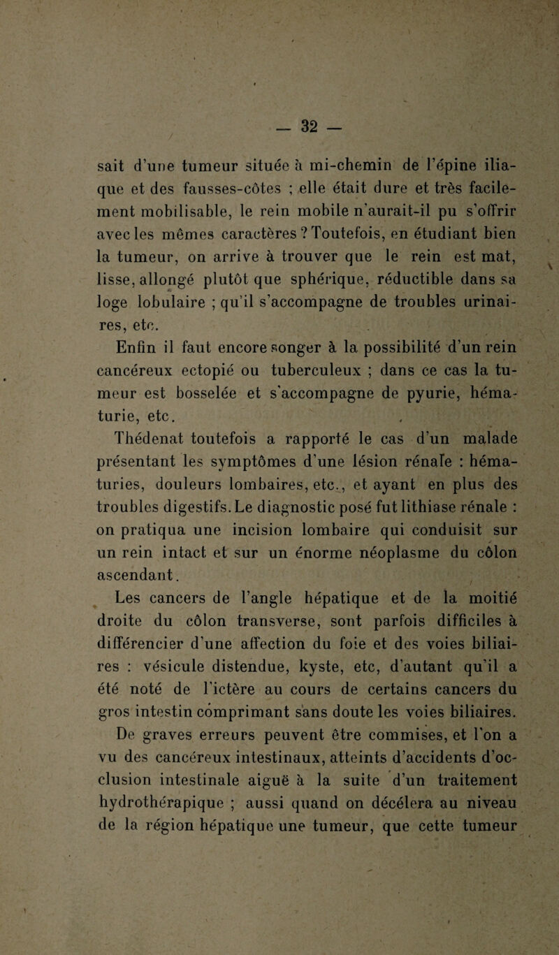 sait d’une tumeur située à mi-chemin de l’épine ilia¬ que et des fausses-côtes ; elle était dure et très facile¬ ment mobilisable, le rein mobile n’aurait-il pu s’offrir avec les mêmes caractères ? Toutefois, en étudiant bien la tumeur, on arrive à trouver que le rein est mat, lisse, allongé plutôt que sphérique, réductible dans sa loge lobulaire ; qu’il s’accompagne de troubles urinai¬ res, etc. Enfin il faut encore songer à la possibilité d’un rein cancéreux ectopié ou tuberculeux ; dans ce cas la tu¬ meur est bosselée et s'accompagne de pyurie, héma¬ turie, etc. Thédenat toutefois a rapporté le cas d’un malade présentant les symptômes d’une lésion rénale : héma¬ turies, douleurs lombaires, etc., et ayant en plus des troubles digestifs. Le diagnostic posé fut lithiase rénale : on pratiqua une incision lombaire qui conduisit sur un rein intact et sur un énorme néoplasme du côlon ascendant. Les cancers de l’angle hépatique et de la moitié droite du côlon transverse, sont parfois difficiles à différencier d’une affection du foie et des voies biliai¬ res : vésicule distendue, kyste, etc, d’autant qu’il a été noté de l’ictère au cours de certains cancers du gros intestin comprimant sans doute les voies biliaires. De graves erreurs peuvent être commises, et l'on a vu des cancéreux intestinaux, atteints d’accidents d’oc¬ clusion intestinale aiguë à la suite d’un traitement hydrothérapique ; aussi quand on décéléra au niveau de la région hépatique une tumeur, que cette tumeur