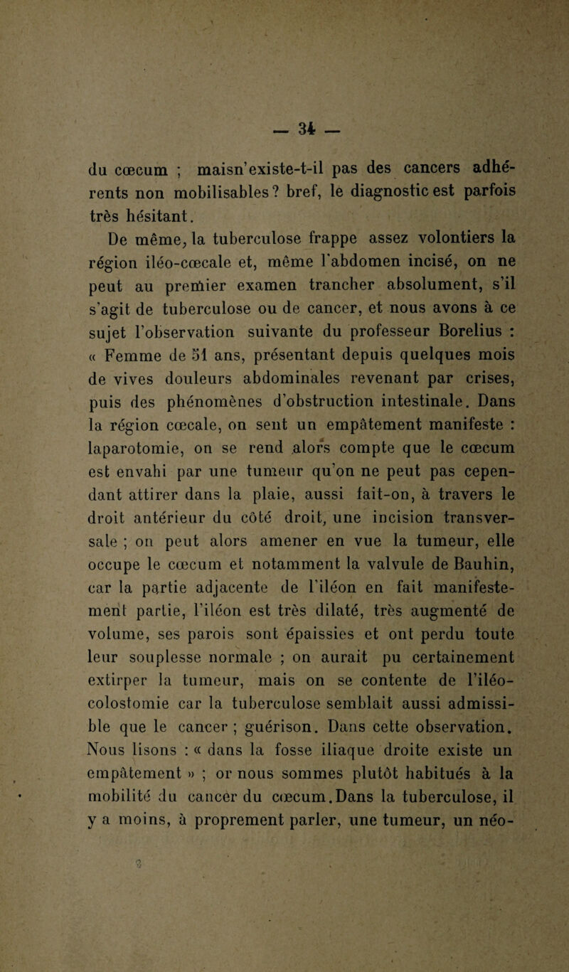 du cæcum ; maisn’existe-t-il pas des cancers adhé¬ rents non mobilisables ? bref, le diagnostic est parfois très hésitant. De même, la tuberculose frappe assez volontiers la région iléo-cœcale et, même l’abdomen incisé, on ne peut au premier examen trancher absolument, s’il s’agit de tuberculose ou de cancer, et nous avons à ce sujet l’observation suivante du professeur Borelius : « Femme de 51 ans, présentant depuis quelques mois de vives douleurs abdominales revenant par crises, puis des phénomènes d’obstruction intestinale. Dans la région cœcale, on sent un empâtement manifeste : laparotomie, on se rend alors compte que le cæcum est envahi par une tumeur qu’on ne peut pas cepen¬ dant attirer dans la plaie, aussi fait-on, à travers le droit antérieur du côté droit, une incision transver¬ sale ; on peut alors amener en vue la tumeur, elle occupe le cæcum et notamment la valvule de Bauhin, car la partie adjacente de l’iléon en fait manifeste¬ ment partie, l’iléon est très dilaté, très augmenté de volume, ses parois sont épaissies et ont perdu toute s. leur souplesse normale ; on aurait pu certainement extirper la tumeur, mais on se contente de l’iléo- colostomie car la tuberculose semblait aussi admissi¬ ble que le cancer; guérison. Dans cette observation. Nous lisons : « dans la fosse iliaque droite existe un empâtement » ; or nous sommes plutôt habitués à la mobilité du cancer du cæcum.Dans la tuberculose, il y a moins, à proprement parler, une tumeur, un néo-