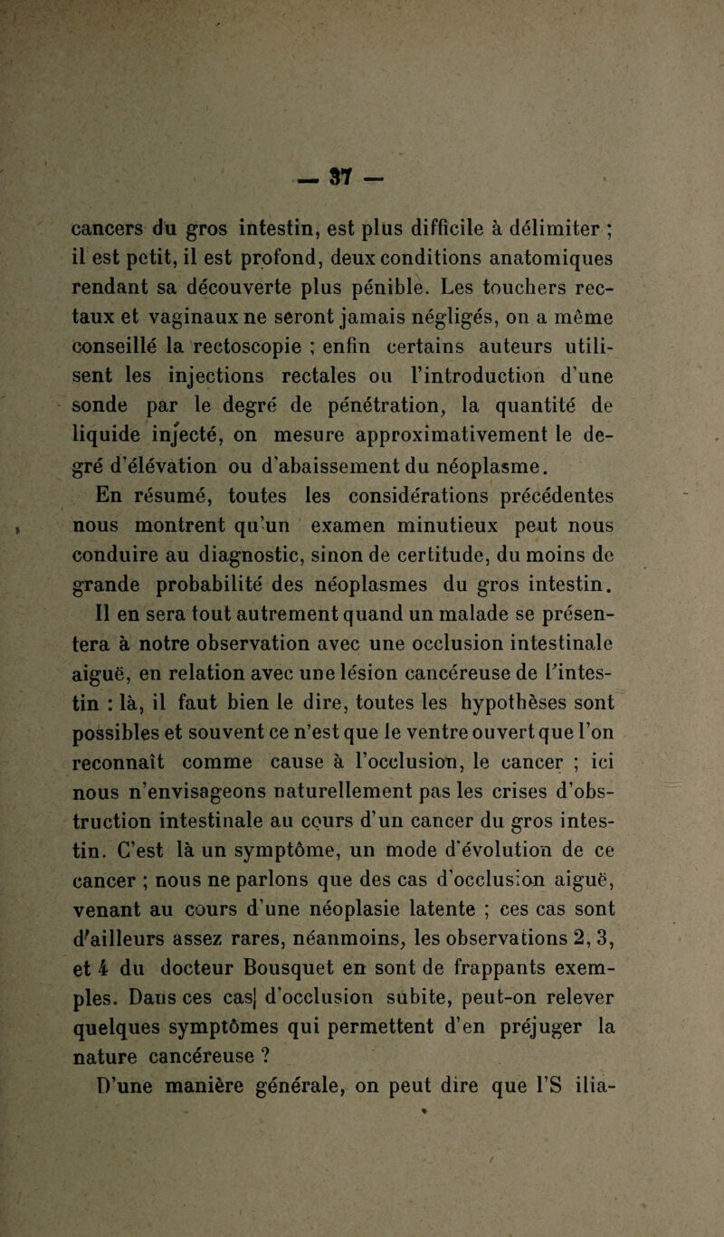 cancers du gros intestin, est plus difficile à délimiter ; il est petit, il est profond, deux conditions anatomiques rendant sa découverte plus pénible. Les touchers rec¬ taux et vaginaux ne seront jamais négligés, on a même conseillé la rectoscopie ; enfin certains auteurs utili¬ sent les injections rectales ou l’introduction d’une sonde par le degré de pénétration, la quantité de liquide injecté, on mesure approximativement le de¬ gré d’élévation ou d’abaissement du néoplasme. En résumé, toutes les considérations précédentes nous montrent qu’un examen minutieux peut nous conduire au diagnostic, sinon de certitude, du moins de grande probabilité des néoplasmes du gros intestin. Il en sera tout autrement quand un malade se présen¬ tera à notre observation avec une occlusion intestinale aiguë, en relation avec une lésion cancéreuse de l'intes¬ tin : là, il faut bien le dire, toutes les hypothèses sont possibles et souvent ce n’est que le ventre ouvert que l’on reconnaît comme cause à l’occlusion, le cancer ; ici nous n’envisageons naturellement pas les crises d’obs¬ truction intestinale au cours d’un cancer du gros intes¬ tin. C’est là un symptôme, un mode d’évolution de ce cancer ; nous ne parlons que des cas d’occlusion aiguë, venant au cours d’une néoplasie latente ; ces cas sont d'ailleurs assez rares, néanmoins, les observations 2, 3, et 4 du docteur Bousquet en sont de frappants exem¬ ples. Dans ces cas] d’occlusion subite, peut-on relever quelques symptômes qui permettent d’en préjuger la nature cancéreuse ? D’une manière générale, on peut dire que l’S ilia-