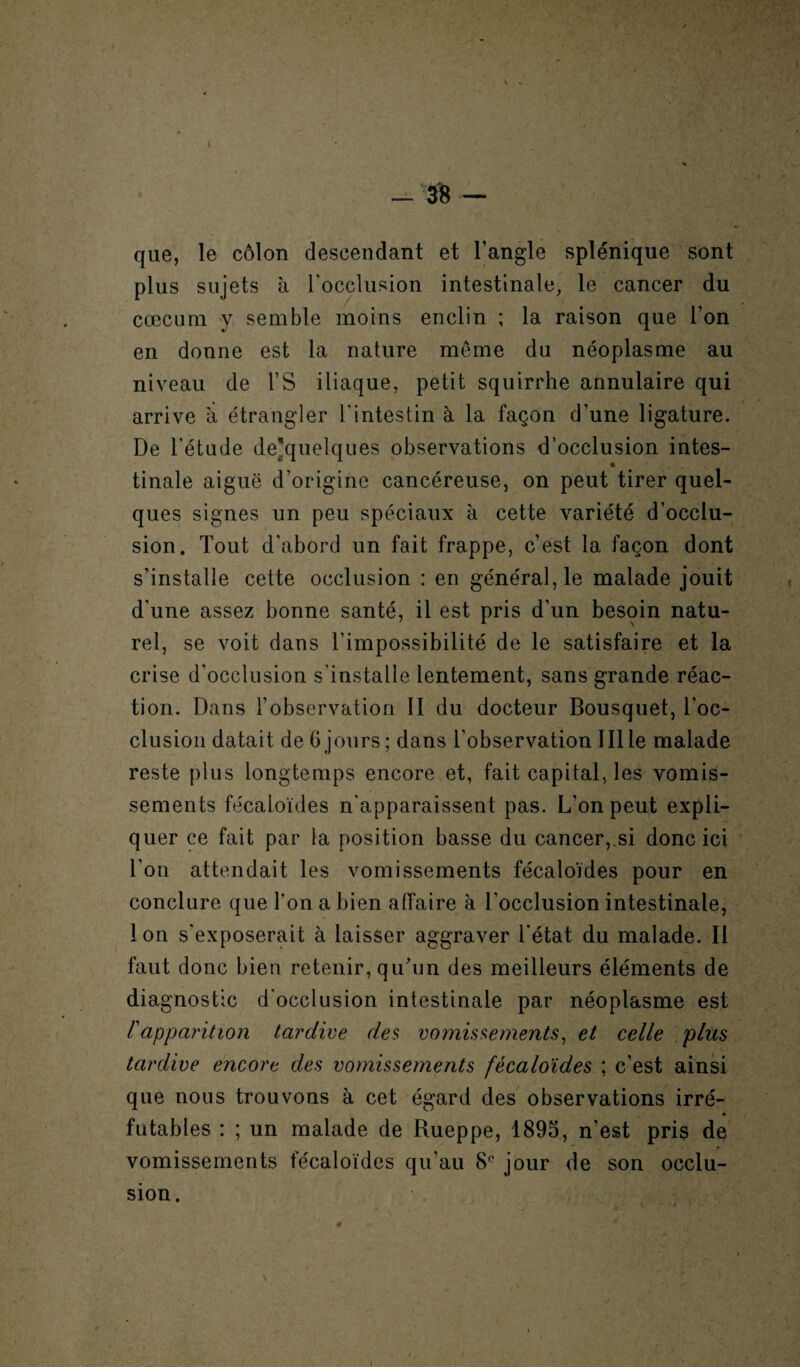 -38 \ . que, le côlon descendant et l’angle splénique sont plus sujets à l'occlusion intestinale, le cancer du cæcum y semble moins enclin ; la raison que l’on en donne est la nature meme du néoplasme au niveau de l’S iliaque, petit squirrhe annulaire qui arrive à étrangler l’intestin à la façon d’une ligature. De l'étude de'quelques observations d’occlusion intes- * tinale aiguë d’origine cancéreuse, on peut tirer quel¬ ques signes un peu spéciaux à cette variété d’occlu¬ sion. Tout d’abord un fait frappe, c’est la façon dont s’installe cette occlusion : en général, le malade jouit d'une assez bonne santé, il est pris d’un besoin natu¬ rel, se voit dans l’impossibilité de le satisfaire et la crise d’occlusion s’installe lentement, sans grande réac¬ tion. Dans l’observation II du docteur Bousquet, l'oc¬ clusion datait de 6 jours ; dans l'observation III le malade reste plus longtemps encore et, fait capital, les vomis¬ sements fécaloïdes n'apparaissent pas. L'on peut expli¬ quer ce fait par la position basse du cancer, si donc ici l'on attendait les vomissements fécaloïdes pour en conclure que l'on a bien affaire à l’occlusion intestinale, Ion s'exposerait à laisser aggraver l'état du malade. II faut donc bien retenir, qu'un des meilleurs éléments de diagnostic d'occlusion intestinale par néoplasme est rapparition tardive des vomissements, et celle plus tardive encore des vomissements fécaloïdes ; c’est ainsi que nous trouvons à cet égard des observations irré¬ futables : ; un malade de Rueppe, 1895, n’est pris de vomissements fécaloïdes qu’au S(' jour de son occlu¬ sion. i