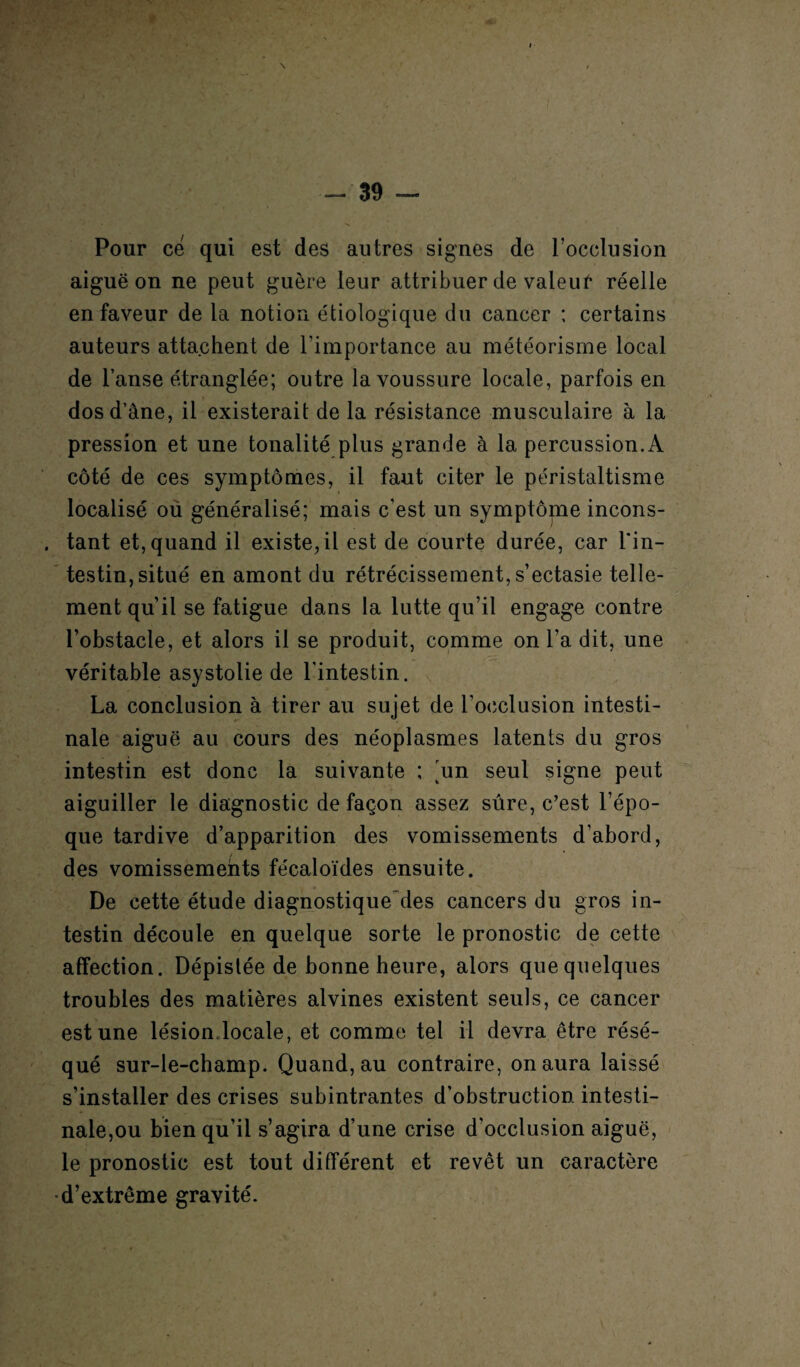 \ - 39 — Pour ce qui est des autres signes de l’occlusion aiguë on ne peut guère leur attribuer de valeut* réelle en faveur de la notion étiologique du cancer ; certains auteurs attachent de l’importance au météorisme local de l’anse étranglée; outre la voussure locale, parfois en dos d’âne, il existerait de la résistance musculaire à la pression et une tonalité plus grande à la percussion. A côté de ces symptômes, il faut citer le péristaltisme localisé où généralisé; mais c’est un symptôme incons- . tant et, quand il existe,il est de courte durée, car l'in¬ testin, situé en amont du rétrécissement, s’ectasie telle¬ ment qu’il se fatigue dans la lutte qu’il engage contre l’obstacle, et alors il se produit, comme on l’a dit, une véritable asystolie de l'intestin. La conclusion à tirer au sujet de l’occlusion intesti¬ nale aiguë au cours des néoplasmes latents du gros intestin est donc la suivante ; un seul signe peut aiguiller le diagnostic de façon assez sûre, c’est l’épo¬ que tardive d’apparition des vomissements d’abord, des vomissements fécaloïdes ensuite. De cette étude diagnostique des cancers du gros in¬ testin découle en quelque sorte le pronostic de cette affection. Dépistée de bonne heure, alors que quelques troubles des matières alvines existent seuls, ce cancer est une lésiondocale, et comme tel il devra être résé¬ qué sur-le-champ. Quand, au contraire, on aura laissé s’installer des crises subintrantes d’obstruction intesti¬ nale,ou bien qu’il s’agira d’une crise d'occlusion aiguë, le pronostic est tout différent et revêt un caractère •d’extrême gravité.