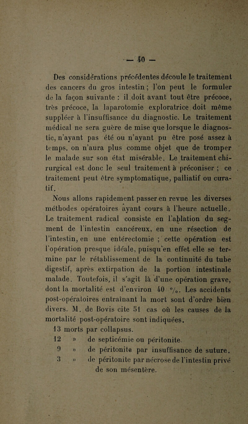 Des considérations précédentes découle le traitement des cancers du gros intestin; l’on peut le formuler de la façon suivante : il doit avant tout être précoce, très précoce, la laparotomie exploratrice , doit même suppléer à l'insuffisance du diagnostic. Le traitement médical ne sera guère de mise que lorsque le diagnos¬ tic, n’ayant pas été ou n’ayant pu être posé assez à temps, on n’aura plus comme objet que de tromper le malade sur son état misérable. Le traitement chi- t i rurgical est donc le seul traitement à préconiser ; ce traitement peut être symptomatique, palliatif ou cura¬ tif. Nous allons rapidement passer en revue les diverses méthodes opératoires ayant cours à l’heure actuelle. Le traitement radical consiste en l’ablation du seg¬ ment de l'intestin cancéreux, en une résection de l’intestin, en une entérectomie ; cette opération est l’opération presque idéale, puisqu'en effet elle se ter¬ mine par le rétablissement de la continuité du tube digestif, après extirpation de la portion intestinale malade. Toutefois, il sTigit là d’une opération grave, dont la mortalité est d’environ 40 %. Les accidents post-opératoires entraînant la mort sont d’ordre bien divers. M. de Bovis cite 51 cas où les causes de la mortalité post-opératoire sont indiquées. 13 morts par collapsus. 12 » de septicémie ou péritonite. 0 » de péritonite par insuffisance de suture. 3 » de péritonite par nécrose de l’intestin privé de son mésentère.