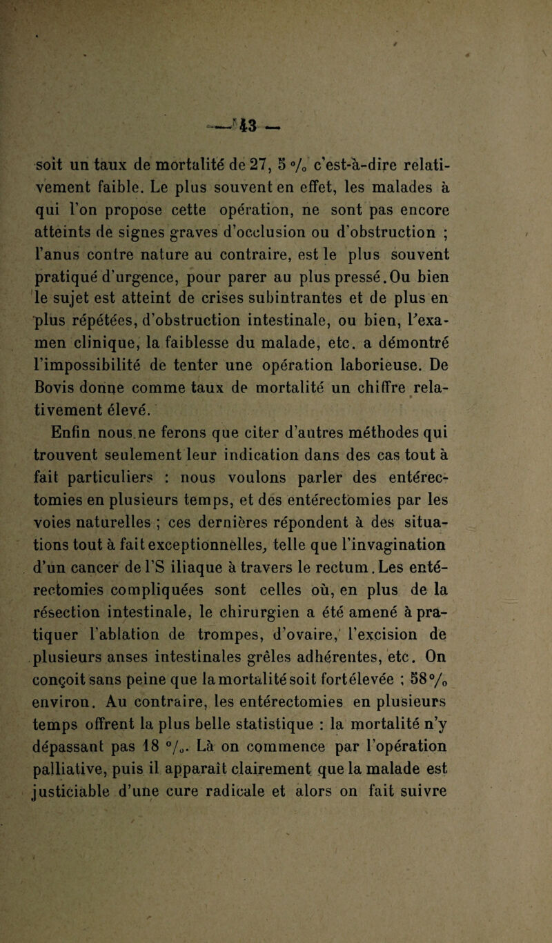 / soit un taux de mortalité de 27, 5 % c'est-à-dire relati¬ vement faible. Le plus souvent en effet, les malades à qui l’on propose cette opération, ne sont pas encore atteints de signes graves d’occlusion ou d'obstruction ; l’anus contre nature au contraire, est le plus souvent pratiqué d'urgence, pour parer au plus pressé.Ou bien le sujet est atteint de crises subintrantes et de plus en plus répétées, d’obstruction intestinale, ou bien, Lexa- men clinique, la faiblesse du malade, etc. a démontré l’impossibilité de tenter une opération laborieuse. De Bovis donne comme taux de mortalité un chiffre rela- * tivement élevé. Enfin nous.ne ferons que citer d’autres méthodes qui trouvent seulement leur indication dans des cas tout à fait particuliers : nous voulons parler des entérec¬ tomies en plusieurs temps, et des entérectomies par les voies naturelles ; ces dernières répondent à des situa¬ tions tout à fait exceptionnelles,, telle que l’invagination d’un cancer de l’S iliaque à travers le rectum. Les enté¬ rectomies compliquées sont celles où, en plus de la résection intestinale, le chirurgien a été amené à pra¬ tiquer l'ablation de trompes, d’ovaire, l’excision de plusieurs anses intestinales grêles adhérentes, etc. On conçoit sans peine que la mortalité soit fortélevée ; 58°/0 environ. Au contraire, les entérectomies en plusieurs temps offrent la plus belle statistique : la mortalité n’y dépassant pas 18 %. Là on commence par l’opération palliative, puis il apparaît clairement que la malade est justiciable d’une cure radicale et alors on fait suivre