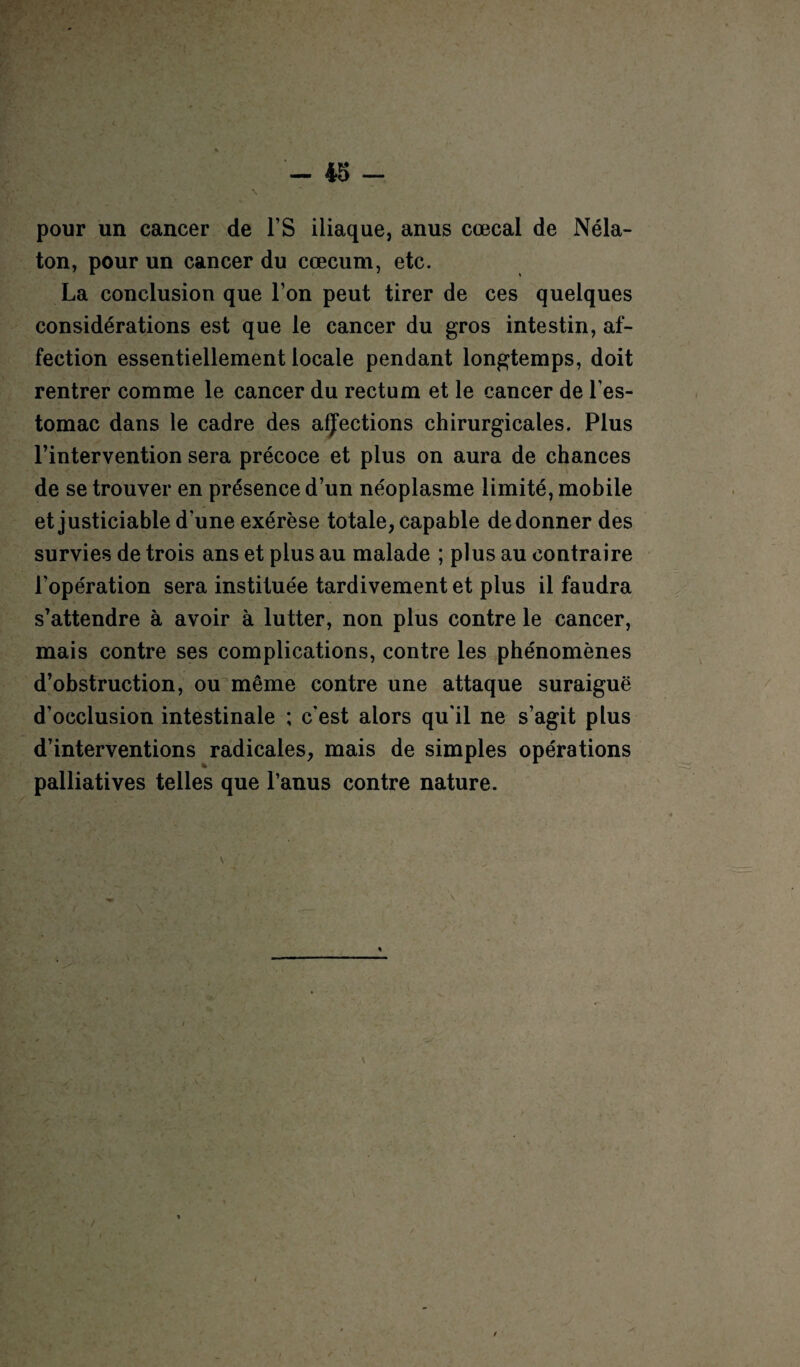 pour un cancer de FS iliaque, anus cœcal de Néla- ton, pour un cancer du cæcum, etc. La conclusion que Ton peut tirer de ces quelques considérations est que le cancer du gros intestin, af¬ fection essentiellement locale pendant longtemps, doit rentrer comme le cancer du rectum et le cancer de l’es¬ tomac dans le cadre des affections chirurgicales. Plus l’intervention sera précoce et plus on aura de chances de se trouver en présence d’un néoplasme limité, mobile et justiciable dune exérèse totale, capable de donner des survies de trois ans et plus au malade ; plus au contraire l’opération sera instituée tardivement et plus il faudra s’attendre à avoir à lutter, non plus contre le cancer, mais contre ses complications, contre les phénomènes d’obstruction, ou même contre une attaque suraiguë d’occlusion intestinale ; cest alors qu'il ne s’agit plus d’interventions radicales, mais de simples opérations palliatives telles que l’anus contre nature. /